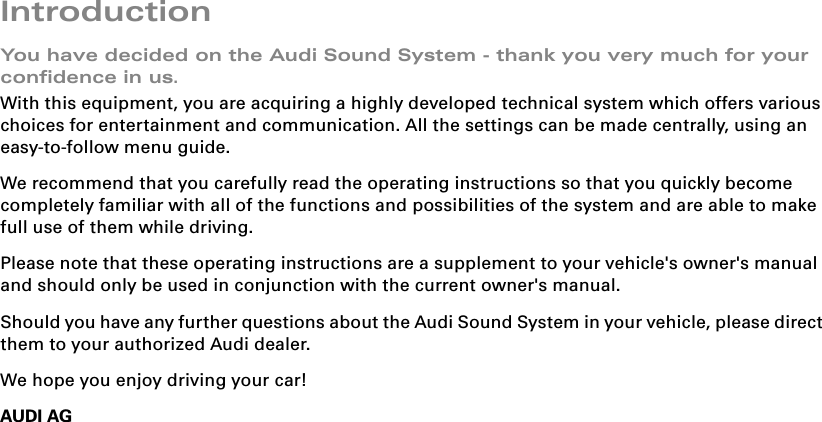 IntroductionYou have decided on the Audi Sound System - thank you very much for your confidence in us.With this equipment, you are acquiring a highly developed technical system which offers various choices for entertainment and communication. All the settings can be made centrally, using an easy-to-follow menu guide.We recommend that you carefully read the operating instructions so that you quickly become completely familiar with all of the functions and possibilities of the system and are able to make full use of them while driving.Please note that these operating instructions are a supplement to your vehicle&apos;s owner&apos;s manual and should only be used in conjunction with the current owner&apos;s manual.Should you have any further questions about the Audi Sound System in your vehicle, please direct them to your authorized Audi dealer.We hope you enjoy driving your car!AUDI AG