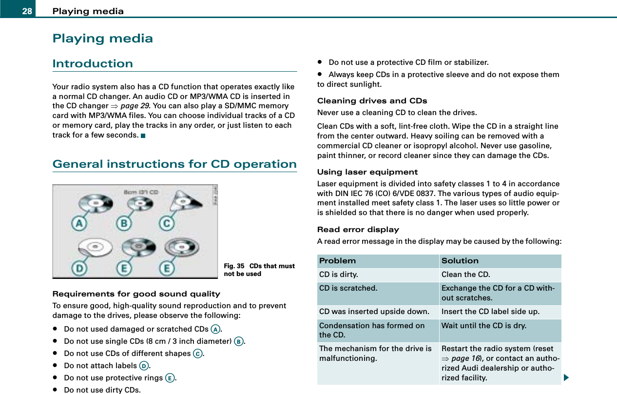 Playing media28Playing mediaIntroductionYour radio system also has a CD function that operates exactly like a normal CD changer. An audio CD or MP3/WMA CD is inserted in the CD changer ⇒page 29. You can also play a SD/MMC memory card with MP3/WMA files. You can choose individual tracks of a CD or memory card, play the tracks in any order, or just listen to each track for a few seconds.General instructions for CD operationRequirements for good sound qualityTo ensure good, high-quality sound reproduction and to prevent damage to the drives, please observe the following:•Do not used damaged or scratched CDs  .•Do not use single CDs (8 cm / 3 inch diameter)  .•Do not use CDs of different shapes  .•Do not attach labels  .•Do not use protective rings  .•Do not use dirty CDs.•Do not use a protective CD film or stabilizer.•Always keep CDs in a protective sleeve and do not expose them to direct sunlight.Cleaning drives and CDsNever use a cleaning CD to clean the drives.Clean CDs with a soft, lint-free cloth. Wipe the CD in a straight line from the center outward. Heavy soiling can be removed with a commercial CD cleaner or isopropyl alcohol. Never use gasoline, paint thinner, or record cleaner since they can damage the CDs.Using laser equipmentLaser equipment is divided into safety classes 1 to 4 in accordance with DIN IEC 76 (CO) 6/VDE 0837. The various types of audio equip-ment installed meet safety class 1. The laser uses so little power or is shielded so that there is no danger when used properly.Read error displayA read error message in the display may be caused by the following:Fig. 35  CDs that must not be usedAAABACADAEProblem SolutionCD is dirty. Clean the CD.CD is scratched. Exchange the CD for a CD with-out scratches.CD was inserted upside down. Insert the CD label side up.Condensation has formed on the CD.Wait until the CD is dry.The mechanism for the drive is malfunctioning.Restart the radio system (reset ⇒page 16), or contact an autho-rized Audi dealership or autho-rized facility.