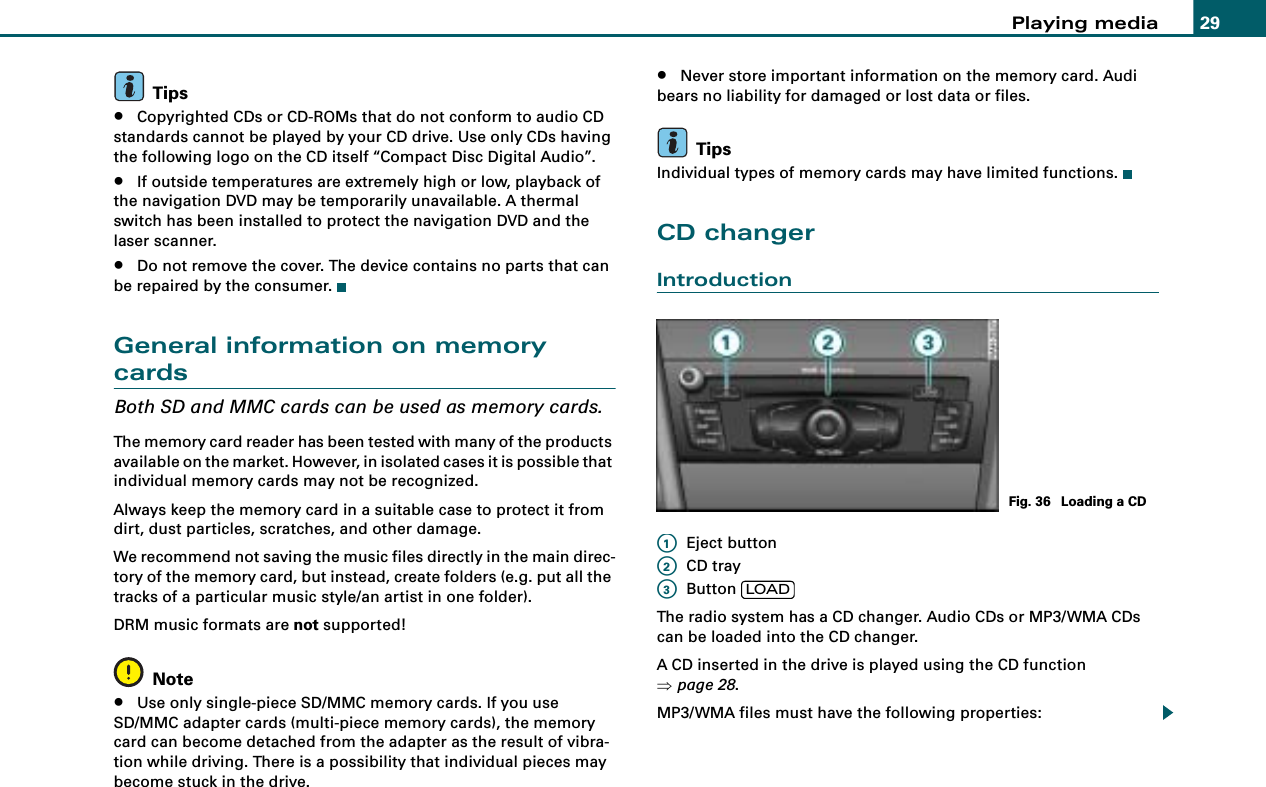 Playing media 29Tips•Copyrighted CDs or CD-ROMs that do not conform to audio CD standards cannot be played by your CD drive. Use only CDs having the following logo on the CD itself “Compact Disc Digital Audio”.•If outside temperatures are extremely high or low, playback of the navigation DVD may be temporarily unavailable. A thermal switch has been installed to protect the navigation DVD and the laser scanner.•Do not remove the cover. The device contains no parts that can be repaired by the consumer.General information on memory cardsBoth SD and MMC cards can be used as memory cards.The memory card reader has been tested with many of the products available on the market. However, in isolated cases it is possible that individual memory cards may not be recognized.Always keep the memory card in a suitable case to protect it from dirt, dust particles, scratches, and other damage.We recommend not saving the music files directly in the main direc-tory of the memory card, but instead, create folders (e.g. put all the tracks of a particular music style/an artist in one folder).DRM music formats are not supported!Note•Use only single-piece SD/MMC memory cards. If you use SD/MMC adapter cards (multi-piece memory cards), the memory card can become detached from the adapter as the result of vibra-tion while driving. There is a possibility that individual pieces may become stuck in the drive.•Never store important information on the memory card. Audi bears no liability for damaged or lost data or files.TipsIndividual types of memory cards may have limited functions.CD changerIntroductionEject buttonCD trayButton The radio system has a CD changer. Audio CDs or MP3/WMA CDs can be loaded into the CD changer.A CD inserted in the drive is played using the CD function ⇒page 28.MP3/WMA files must have the following properties:Fig. 36  Loading a CDA1A2A3LOAD