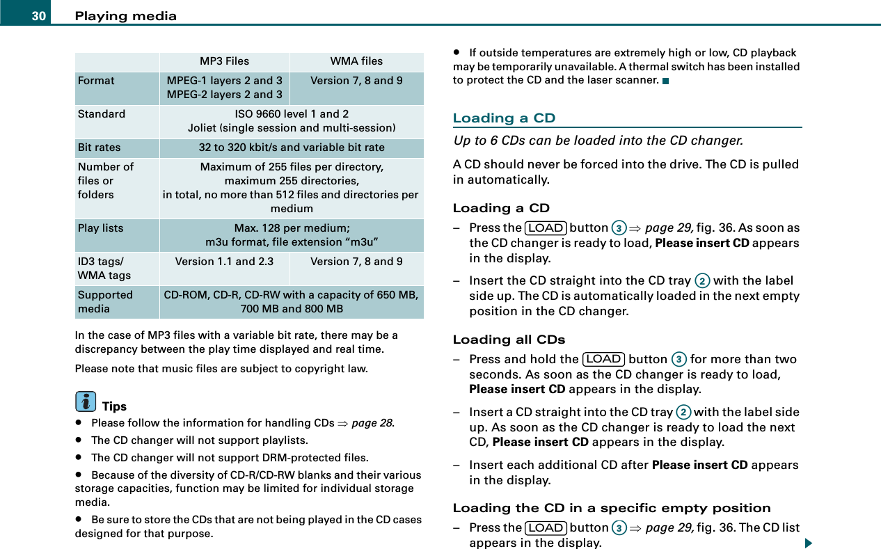 Playing media30In the case of MP3 files with a variable bit rate, there may be a discrepancy between the play time displayed and real time.Please note that music files are subject to copyright law.Tips•Please follow the information for handling CDs ⇒page 28.•The CD changer will not support playlists.•The CD changer will not support DRM-protected files.•Because of the diversity of CD-R/CD-RW blanks and their various storage capacities, function may be limited for individual storage media.•Be sure to store the CDs that are not being played in the CD cases designed for that purpose.•If outside temperatures are extremely high or low, CD playback may be temporarily unavailable. A thermal switch has been installed to protect the CD and the laser scanner.Loading a CDUp to 6 CDs can be loaded into the CD changer.A CD should never be forced into the drive. The CD is pulled in automatically.Loading a CD– Press the   button   ⇒page 29, fig. 36. As soon as the CD changer is ready to load, Please insert CD appears in the display.– Insert the CD straight into the CD tray   with the label side up. The CD is automatically loaded in the next empty position in the CD changer.Loading all CDs– Press and hold the   button   for more than two seconds. As soon as the CD changer is ready to load, Please insert CD appears in the display.– Insert a CD straight into the CD tray   with the label side up. As soon as the CD changer is ready to load the next CD, Please insert CD appears in the display.– Insert each additional CD after Please insert CD appears in the display.Loading the CD in a specific empty position– Press the   button   ⇒page 29, fig. 36. The CD list appears in the display.MP3 Files WMA filesFormat MPEG-1 layers 2 and 3MPEG-2 layers 2 and 3Version 7, 8 and 9Standard ISO 9660 level 1 and 2Joliet (single session and multi-session)Bit rates 32 to 320 kbit/s and variable bit rateNumber of files orfoldersMaximum of 255 files per directory,maximum 255 directories,in total, no more than 512 files and directories per mediumPlay lists Max. 128 per medium;m3u format, file extension “m3u”ID3 tags/WMA tagsVersion 1.1 and 2.3 Version 7, 8 and 9Supported mediaCD-ROM, CD-R, CD-RW with a capacity of 650 MB, 700 MB and 800 MBLOADA3A2LOADA3A2LOADA3