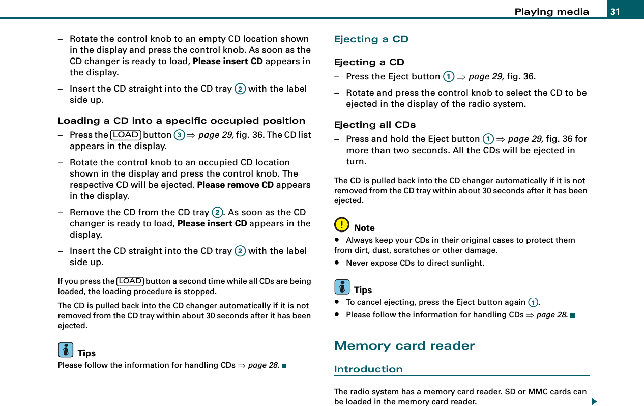 Playing media 31– Rotate the control knob to an empty CD location shown in the display and press the control knob. As soon as the CD changer is ready to load, Please insert CD appears in the display.– Insert the CD straight into the CD tray   with the label side up.Loading a CD into a specific occupied position– Press the   button   ⇒page 29, fig. 36. The CD list appears in the display.– Rotate the control knob to an occupied CD location shown in the display and press the control knob. The respective CD will be ejected. Please remove CD appears in the display.– Remove the CD from the CD tray  . As soon as the CD changer is ready to load, Please insert CD appears in the display.– Insert the CD straight into the CD tray   with the label side up.If you press the   button a second time while all CDs are being loaded, the loading procedure is stopped.The CD is pulled back into the CD changer automatically if it is not removed from the CD tray within about 30 seconds after it has been ejected.TipsPlease follow the information for handling CDs ⇒page 28.Ejecting a CDEjecting a CD– Press the Eject button   ⇒page 29, fig. 36.– Rotate and press the control knob to select the CD to be ejected in the display of the radio system.Ejecting all CDs– Press and hold the Eject button   ⇒page 29, fig. 36 for more than two seconds. All the CDs will be ejected in turn.The CD is pulled back into the CD changer automatically if it is not removed from the CD tray within about 30 seconds after it has been ejected.Note•Always keep your CDs in their original cases to protect them from dirt, dust, scratches or other damage.•Never expose CDs to direct sunlight.Tips•To cancel ejecting, press the Eject button again  .•Please follow the information for handling CDs ⇒page 28.Memory card readerIntroductionThe radio system has a memory card reader. SD or MMC cards can be loaded in the memory card reader.A2LOADA3A2A2LOADA1A1A1