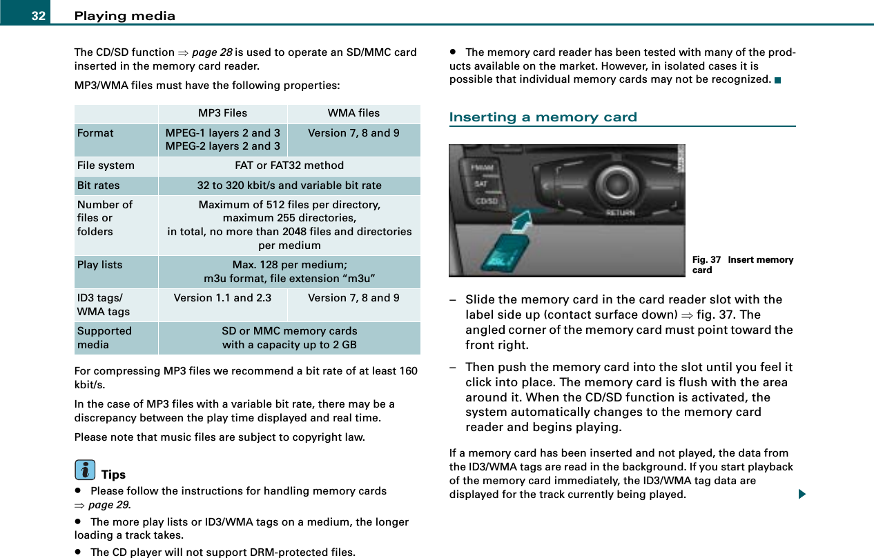 Playing media32The CD/SD function ⇒page 28 is used to operate an SD/MMC card inserted in the memory card reader.MP3/WMA files must have the following properties:For compressing MP3 files we recommend a bit rate of at least 160 kbit/s.In the case of MP3 files with a variable bit rate, there may be a discrepancy between the play time displayed and real time.Please note that music files are subject to copyright law.Tips•Please follow the instructions for handling memory cards ⇒page 29.•The more play lists or ID3/WMA tags on a medium, the longer loading a track takes.•The CD player will not support DRM-protected files.•The memory card reader has been tested with many of the prod-ucts available on the market. However, in isolated cases it is possible that individual memory cards may not be recognized.Inserting a memory card– Slide the memory card in the card reader slot with the label side up (contact surface down) ⇒fig. 37. The angled corner of the memory card must point toward the front right.– Then push the memory card into the slot until you feel it click into place. The memory card is flush with the area around it. When the CD/SD function is activated, the system automatically changes to the memory card reader and begins playing.If a memory card has been inserted and not played, the data from the ID3/WMA tags are read in the background. If you start playback of the memory card immediately, the ID3/WMA tag data are displayed for the track currently being played.MP3 Files WMA filesFormat MPEG-1 layers 2 and 3MPEG-2 layers 2 and 3Version 7, 8 and 9File system FAT or FAT32 methodBit rates 32 to 320 kbit/s and variable bit rateNumber of files orfoldersMaximum of 512 files per directory,maximum 255 directories,in total, no more than 2048 files and directories per mediumPlay lists Max. 128 per medium;m3u format, file extension “m3u”ID3 tags/WMA tagsVersion 1.1 and 2.3 Version 7, 8 and 9Supported mediaSD or MMC memory cardswith a capacity up to 2 GBFig. 37  Insert memory card