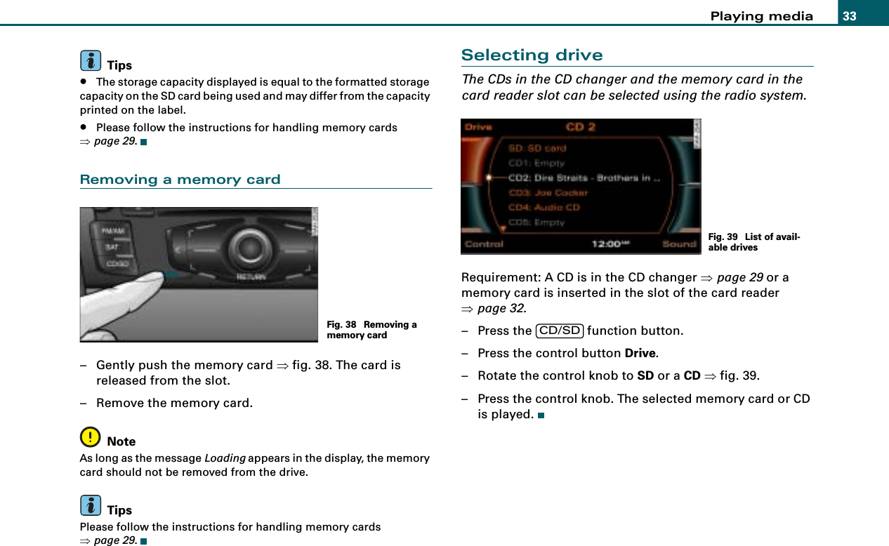 Playing media 33Tips•The storage capacity displayed is equal to the formatted storage capacity on the SD card being used and may differ from the capacity printed on the label.•Please follow the instructions for handling memory cards ⇒page 29.Removing a memory card– Gently push the memory card ⇒fig. 38. The card is released from the slot.– Remove the memory card.NoteAs long as the message Loading appears in the display, the memory card should not be removed from the drive.TipsPlease follow the instructions for handling memory cards ⇒page 29.Selecting driveThe CDs in the CD changer and the memory card in the card reader slot can be selected using the radio system.Requirement: A CD is in the CD changer ⇒page 29 or a memory card is inserted in the slot of the card reader ⇒page 32.– Press the   function button.– Press the control button Drive.– Rotate the control knob to SD or a CD ⇒fig. 39.– Press the control knob. The selected memory card or CD is played.Fig. 38  Removing a memory cardFig. 39  List of avail-able drivesCD/SD