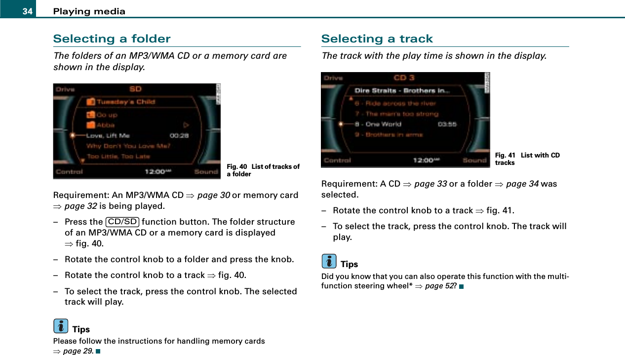 Playing media34Selecting a folderThe folders of an MP3/WMA CD or a memory card are shown in the display.Requirement: An MP3/WMA CD ⇒page 30 or memory card ⇒page 32 is being played.– Press the   function button. The folder structure of an MP3/WMA CD or a memory card is displayed ⇒fig. 40.– Rotate the control knob to a folder and press the knob.– Rotate the control knob to a track ⇒fig. 40.– To select the track, press the control knob. The selected track will play.TipsPlease follow the instructions for handling memory cards ⇒page 29.Selecting a trackThe track with the play time is shown in the display.Requirement: A CD ⇒page 33 or a folder ⇒page 34 was selected.– Rotate the control knob to a track ⇒fig. 41.– To select the track, press the control knob. The track will play.TipsDid you know that you can also operate this function with the multi-function steering wheel* ⇒page 52?Fig. 40  List of tracks of a folderCD/SDFig. 41  List with CD tracks