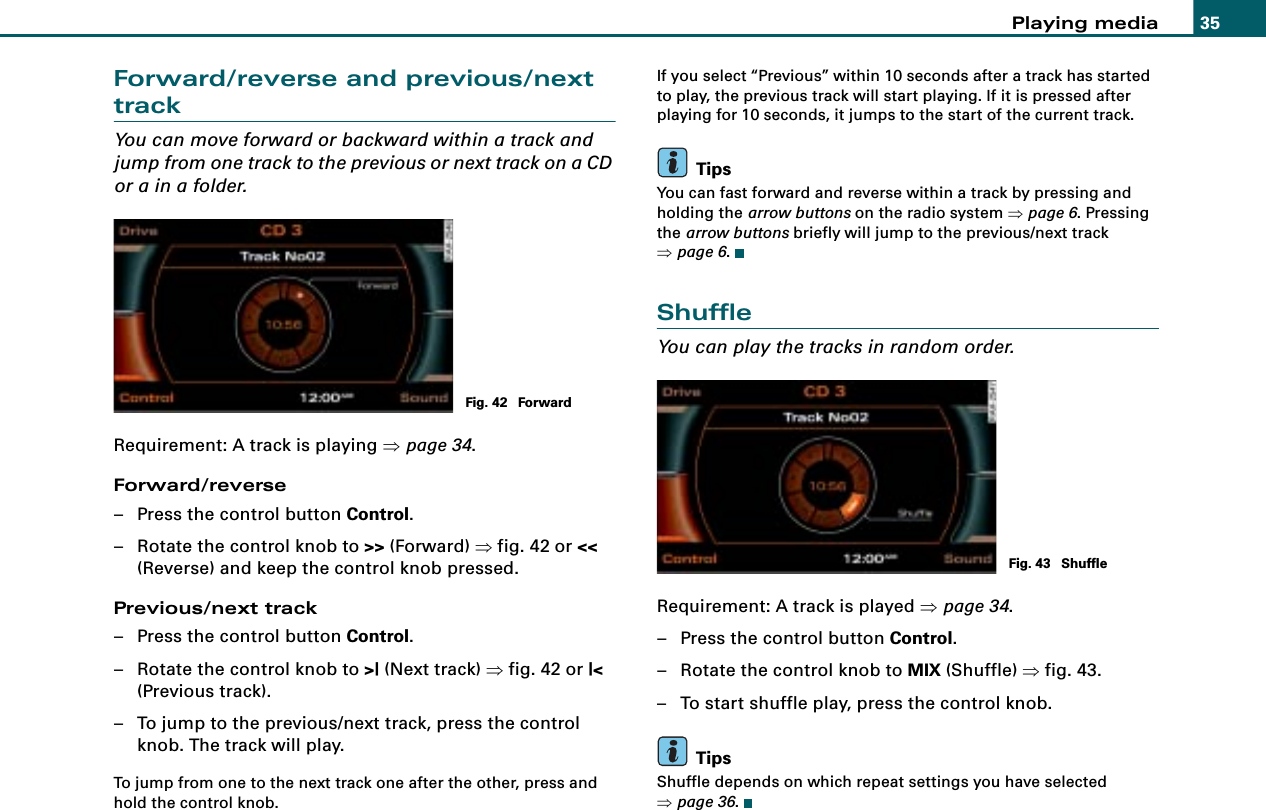 Playing media 35Forward/reverse and previous/next trackYou can move forward or backward within a track and jump from one track to the previous or next track on a CD or a in a folder.Requirement: A track is playing ⇒page 34.Forward/reverse– Press the control button Control.– Rotate the control knob to &gt;&gt; (Forward) ⇒fig. 42 or &lt;&lt; (Reverse) and keep the control knob pressed.Previous/next track– Press the control button Control.– Rotate the control knob to &gt;| (Next track) ⇒fig. 42 or |&lt; (Previous track).– To jump to the previous/next track, press the control knob. The track will play.To jump from one to the next track one after the other, press and hold the control knob.If you select “Previous” within 10 seconds after a track has started to play, the previous track will start playing. If it is pressed after playing for 10 seconds, it jumps to the start of the current track.TipsYou can fast forward and reverse within a track by pressing and holding the arrow buttons on the radio system ⇒page 6. Pressing the arrow buttons briefly will jump to the previous/next track ⇒page 6.ShuffleYou can play the tracks in random order.Requirement: A track is played ⇒page 34.– Press the control button Control.– Rotate the control knob to MIX (Shuffle) ⇒fig. 43.– To start shuffle play, press the control knob.TipsShuffle depends on which repeat settings you have selected ⇒page 36.Fig. 42  ForwardFig. 43  Shuffle