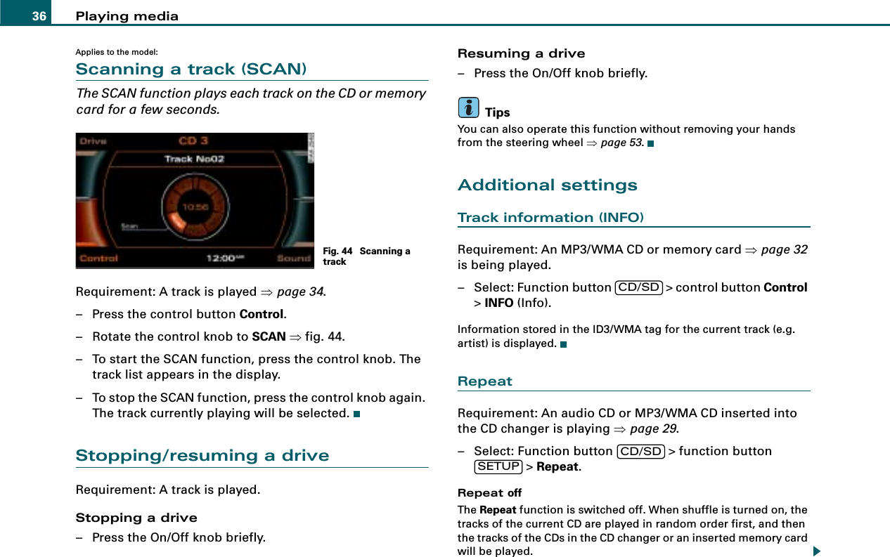 Playing media36Applies to the model:Scanning a track (SCAN)The SCAN function plays each track on the CD or memory card for a few seconds.Requirement: A track is played ⇒page 34.– Press the control button Control.– Rotate the control knob to SCAN ⇒fig. 44.– To start the SCAN function, press the control knob. The track list appears in the display.– To stop the SCAN function, press the control knob again. The track currently playing will be selected.Stopping/resuming a driveRequirement: A track is played.Stopping a drive– Press the On/Off knob briefly.Resuming a drive– Press the On/Off knob briefly.TipsYou can also operate this function without removing your hands from the steering wheel ⇒page 53.Additional settingsTrack information (INFO)Requirement: An MP3/WMA CD or memory card ⇒page 32 is being played.– Select: Function button   &gt; control button Control &gt; INFO (Info).Information stored in the ID3/WMA tag for the current track (e.g. artist) is displayed.RepeatRequirement: An audio CD or MP3/WMA CD inserted into the CD changer is playing ⇒page 29.– Select: Function button   &gt; function button  &gt; Repeat.Repeat offThe Repeat function is switched off. When shuffle is turned on, the tracks of the current CD are played in random order first, and then the tracks of the CDs in the CD changer or an inserted memory card will be played.Fig. 44  Scanning a trackCD/SDCD/SDSETUP