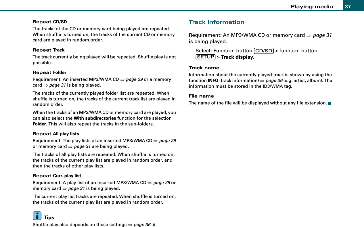 Playing media 37Repeat CD/SDThe tracks of the CD or memory card being played are repeated. When shuffle is turned on, the tracks of the current CD or memory card are played in random order.Repeat TrackThe track currently being played will be repeated. Shuffle play is not possible.Repeat FolderRequirement: An inserted MP3/WMA CD ⇒page 29 or a memory card ⇒page 31 is being played.The tracks of the currently played folder list are repeated. When shuffle is turned on, the tracks of the current track list are played in random order.When the tracks of an MP3/WMA CD or memory card are played, you can also select the With subdirectories function for the selection Folder. This will also repeat the tracks in the sub-folders.Repeat All play listsRequirement: The play lists of an inserted MP3/WMA CD ⇒page 29 or memory card ⇒page 31 are being played.The tracks of all play lists are repeated. When shuffle is turned on, the tracks of the current play list are played in random order, and then the tracks of other play lists.Repeat Curr. play listRequirement: A play list of an inserted MP3/WMA CD ⇒page 29 or memory card ⇒page 31 is being played.The current play list tracks are repeated. When shuffle is turned on, the tracks of the current play list are played in random order.TipsShuffle play also depends on these settings ⇒page 36.Track informationRequirement: An MP3/WMA CD or memory card ⇒page 31 is being played.– Select: Function button   &gt; function button  &gt; Track display.Track nameInformation about the currently played track is shown by using the function INFO (track information) ⇒page 36 (e.g. artist, album). The information must be stored in the ID3/WMA tag.File nameThe name of the file will be displayed without any file extension.CD/SDSETUP