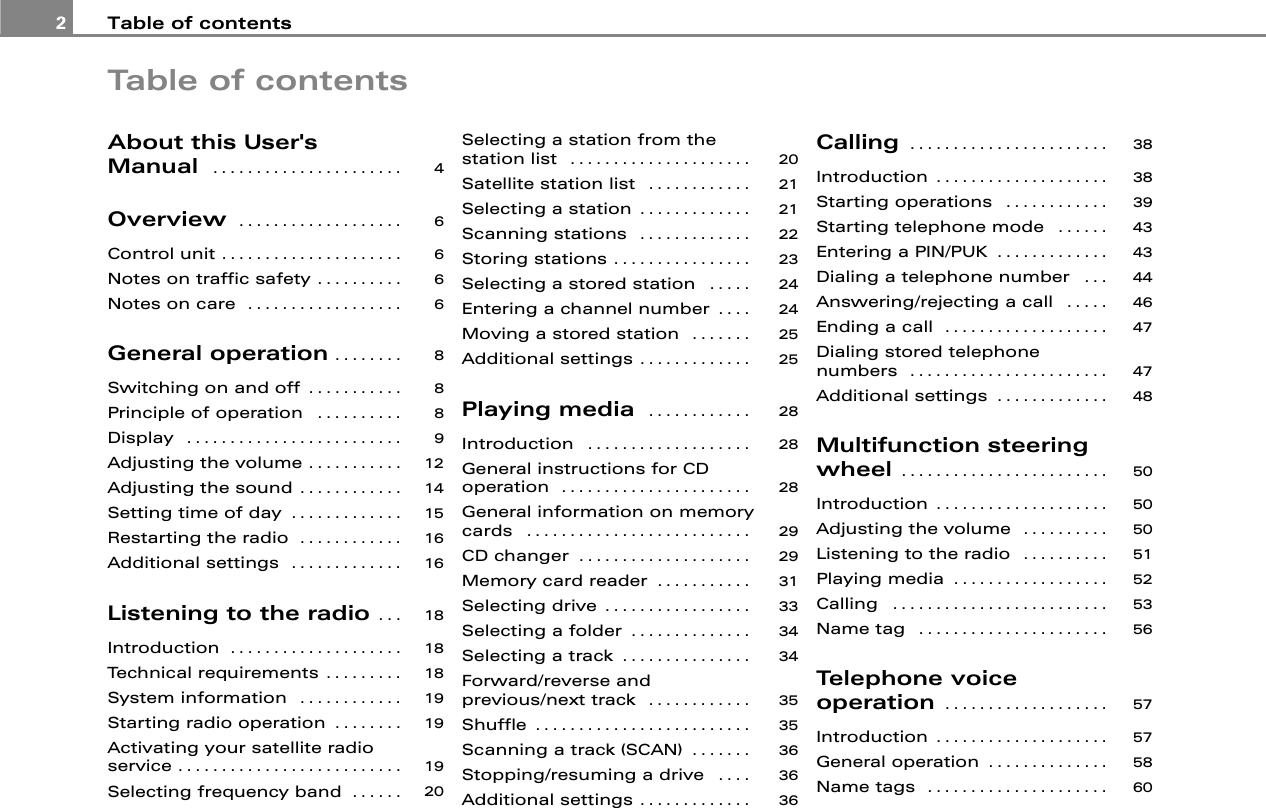 Table of contents2Table of contentsAbout this User&apos;s Manual  . . . . . . . . . . . . . . . . . . . . . .Overview  . . . . . . . . . . . . . . . . . . .Control unit . . . . . . . . . . . . . . . . . . . . .Notes on traffic safety . . . . . . . . . .Notes on care  . . . . . . . . . . . . . . . . . .General operation . . . . . . . .Switching on and off . . . . . . . . . . .Principle of operation  . . . . . . . . . .Display  . . . . . . . . . . . . . . . . . . . . . . . . .Adjusting the volume . . . . . . . . . . .Adjusting the sound . . . . . . . . . . . .Setting time of day . . . . . . . . . . . . .Restarting the radio  . . . . . . . . . . . .Additional settings  . . . . . . . . . . . . .Listening to the radio . . .Introduction . . . . . . . . . . . . . . . . . . . .Technical requirements . . . . . . . . .System information  . . . . . . . . . . . .Starting radio operation . . . . . . . .Activating your satellite radio service . . . . . . . . . . . . . . . . . . . . . . . . . .Selecting frequency band . . . . . .Selecting a station from the station list  . . . . . . . . . . . . . . . . . . . . . Satellite station list  . . . . . . . . . . . . Selecting a station . . . . . . . . . . . . . Scanning stations  . . . . . . . . . . . . . Storing stations . . . . . . . . . . . . . . . . Selecting a stored station  . . . . . Entering a channel number . . . . Moving a stored station  . . . . . . . Additional settings . . . . . . . . . . . . . Playing media  . . . . . . . . . . . . Introduction  . . . . . . . . . . . . . . . . . . . General instructions for CD operation  . . . . . . . . . . . . . . . . . . . . . . General information on memory cards  . . . . . . . . . . . . . . . . . . . . . . . . . . CD changer . . . . . . . . . . . . . . . . . . . . Memory card reader . . . . . . . . . . . Selecting drive . . . . . . . . . . . . . . . . . Selecting a folder . . . . . . . . . . . . . . Selecting a track . . . . . . . . . . . . . . . Forward/reverse and previous/next track  . . . . . . . . . . . . Shuffle . . . . . . . . . . . . . . . . . . . . . . . . . Scanning a track (SCAN) . . . . . . . Stopping/resuming a drive  . . . . Additional settings . . . . . . . . . . . . . Calling . . . . . . . . . . . . . . . . . . . . . . . Introduction . . . . . . . . . . . . . . . . . . . . Starting operations  . . . . . . . . . . . . Starting telephone mode  . . . . . . Entering a PIN/PUK . . . . . . . . . . . . . Dialing a telephone number  . . . Answering/rejecting a call  . . . . . Ending a call  . . . . . . . . . . . . . . . . . . . Dialing stored telephone numbers  . . . . . . . . . . . . . . . . . . . . . . . Additional settings . . . . . . . . . . . . . Multifunction steering wheel . . . . . . . . . . . . . . . . . . . . . . . . Introduction . . . . . . . . . . . . . . . . . . . . Adjusting the volume  . . . . . . . . . . Listening to the radio  . . . . . . . . . . Playing media . . . . . . . . . . . . . . . . . . Calling  . . . . . . . . . . . . . . . . . . . . . . . . . Name tag  . . . . . . . . . . . . . . . . . . . . . . Telephone voice operation . . . . . . . . . . . . . . . . . . . Introduction . . . . . . . . . . . . . . . . . . . . General operation . . . . . . . . . . . . . . Name tags  . . . . . . . . . . . . . . . . . . . . . 4666688891214151616181818191919202021212223242425252828282929313334343535363636383839434344464747485050505152535657575860