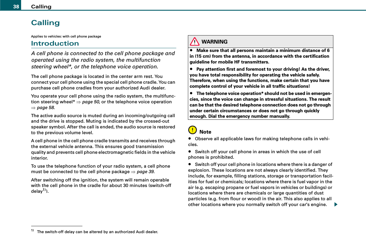 Calling38CallingApplies to vehicles: with cell phone packageIntroductionA cell phone is connected to the cell phone package and operated using the radio system, the multifunction steering wheel*, or the telephone voice operation.The cell phone package is located in the center arm rest. You connect your cell phone using the special cell phone cradle. You can purchase cell phone cradles from your authorized Audi dealer.You operate your cell phone using the radio system, the multifunc-tion steering wheel* ⇒page 50, or the telephone voice operation ⇒page 58.The active audio source is muted during an incoming/outgoing call and the drive is stopped. Muting is indicated by the crossed-out speaker symbol. After the call is ended, the audio source is restored to the previous volume level.A cell phone in the cell phone cradle transmits and receives through the external vehicle antenna. This ensures good transmission quality and prevents cell phone electromagnetic fields in the vehicle interior.To use the telephone function of your radio system, a cell phone must be connected to the cell phone package ⇒page 39.After switching off the ignition, the system will remain operable with the cell phone in the cradle for about 30 minutes (switch-off delay1)).WARNING•Make sure that all persons maintain a minimum distance of 6 in (15 cm) from the antenna, in accordance with the certification guideline for mobile HF transmitters.•Pay attention first and foremost to your driving! As the driver, you have total responsibility for operating the vehicle safely. Therefore, when using the functions, make certain that you have complete control of your vehicle in all traffic situations!•The telephone voice operation* should not be used in emergen-cies, since the voice can change in stressful situations. The result can be that the desired telephone connection does not go through under certain circumstances or does not go through quickly enough. Dial the emergency number manually.Note•Observe all applicable laws for making telephone calls in vehi-cles.•Switch off your cell phone in areas in which the use of cell phones is prohibited.•Switch off your cell phone in locations where there is a danger of explosion. These locations are not always clearly identified. They include, for example, filling stations, storage or transportation facil-ities for fuel or chemicals; locations where there is fuel vapor in the air (e.g. escaping propane or fuel vapors in vehicles or buildings) or locations where there are chemicals or large quantities of dust particles (e.g. from flour or wood) in the air. This also applies to all other locations where you normally switch off your car&apos;s engine.1) The switch-off delay can be altered by an authorized Audi dealer.