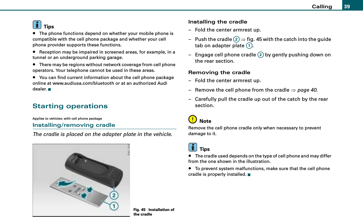 Calling 39Tips•The phone functions depend on whether your mobile phone is compatible with the cell phone package and whether your cell phone provider supports these functions.•Reception may be impaired in screened areas, for example, in a tunnel or an underground parking garage.•There may be regions without network coverage from cell phone operators. Your telephone cannot be used in these areas.•You can find current information about the cell phone package online at www.audiusa.com/bluetooth or at an authorized Audi dealer.Starting operationsApplies to vehicles: with cell phone packageInstalling/removing cradleThe cradle is placed on the adapter plate in the vehicle.Installing the cradle– Fold the center armrest up.– Push the cradle   ⇒fig. 45 with the catch into the guide tab on adapter plate  .– Engage cell phone cradle   by gently pushing down on the rear section.Removing the cradle– Fold the center armrest up.– Remove the cell phone from the cradle ⇒page 40.– Carefully pull the cradle up out of the catch by the rear section.NoteRemove the cell phone cradle only when necessary to prevent damage to it.Tips•The cradle used depends on the type of cell phone and may differ from the one shown in the illustration.•To prevent system malfunctions, make sure that the cell phone cradle is properly installed.Fig. 45  Installation of the cradleA2A1A2