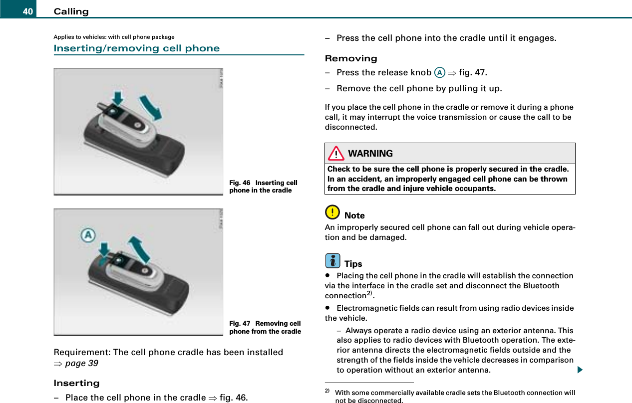 Calling40Applies to vehicles: with cell phone packageInserting/removing cell phoneRequirement: The cell phone cradle has been installed ⇒page 39Inserting– Place the cell phone in the cradle ⇒fig. 46.– Press the cell phone into the cradle until it engages.Removing– Press the release knob   ⇒fig. 47.– Remove the cell phone by pulling it up.If you place the cell phone in the cradle or remove it during a phone call, it may interrupt the voice transmission or cause the call to be disconnected.WARNINGCheck to be sure the cell phone is properly secured in the cradle. In an accident, an improperly engaged cell phone can be thrown from the cradle and injure vehicle occupants.NoteAn improperly secured cell phone can fall out during vehicle opera-tion and be damaged.Tips•Placing the cell phone in the cradle will establish the connection via the interface in the cradle set and disconnect the Bluetooth connection2).•Electromagnetic fields can result from using radio devices inside the vehicle.−Always operate a radio device using an exterior antenna. This also applies to radio devices with Bluetooth operation. The exte-rior antenna directs the electromagnetic fields outside and the strength of the fields inside the vehicle decreases in comparison to operation without an exterior antenna.Fig. 46  Inserting cell phone in the cradleFig. 47  Removing cell phone from the cradle2) With some commercially available cradle sets the Bluetooth connection willnot be disconnected.AA