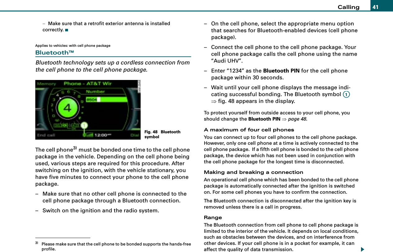 Calling 41−Make sure that a retrofit exterior antenna is installed correctly.Applies to vehicles: with cell phone packageBluetooth™Bluetooth technology sets up a cordless connection from the cell phone to the cell phone package.The cell phone3) must be bonded one time to the cell phone package in the vehicle. Depending on the cell phone being used, various steps are required for this procedure. After switching on the ignition, with the vehicle stationary, you have five minutes to connect your phone to the cell phone package.– Make sure that no other cell phone is connected to the cell phone package through a Bluetooth connection.– Switch on the ignition and the radio system.– On the cell phone, select the appropriate menu option that searches for Bluetooth-enabled devices (cell phone package).– Connect the cell phone to the cell phone package. Your cell phone package calls the cell phone using the name “Audi UHV”.– Enter “1234” as the Bluetooth PIN for the cell phone package within 30 seconds.– Wait until your cell phone displays the message indi-cating successful bonding. The Bluetooth symbol   ⇒fig. 48 appears in the display.To protect yourself from outside access to your cell phone, you should change the Bluetooth PIN ⇒page 48.A maximum of four cell phonesYou can connect up to four cell phones to the cell phone package. However, only one cell phone at a time is actively connected to the cell phone package.  If a fifth cell phone is bonded to the cell phone package, the device which has not been used in conjunction with the cell phone package for the longest time is disconnected.Making and breaking a connectionAn operational cell phone which has been bonded to the cell phone package is automatically connected after the ignition is switched on. For some cell phones you have to confirm the connection.The Bluetooth connection is disconnected after the ignition key is removed unless there is a call in progress.RangeThe Bluetooth connection from cell phone to cell phone package is limited to the interior of the vehicle. It depends on local conditions, such as obstacles between the devices, and on interference from other devices. If your cell phone is in a pocket for example, it can affect the quality of data transmission.3) Please make sure that the cell phone to be bonded supports the hands-freeprofile.Fig. 48  Bluetooth symbolA1