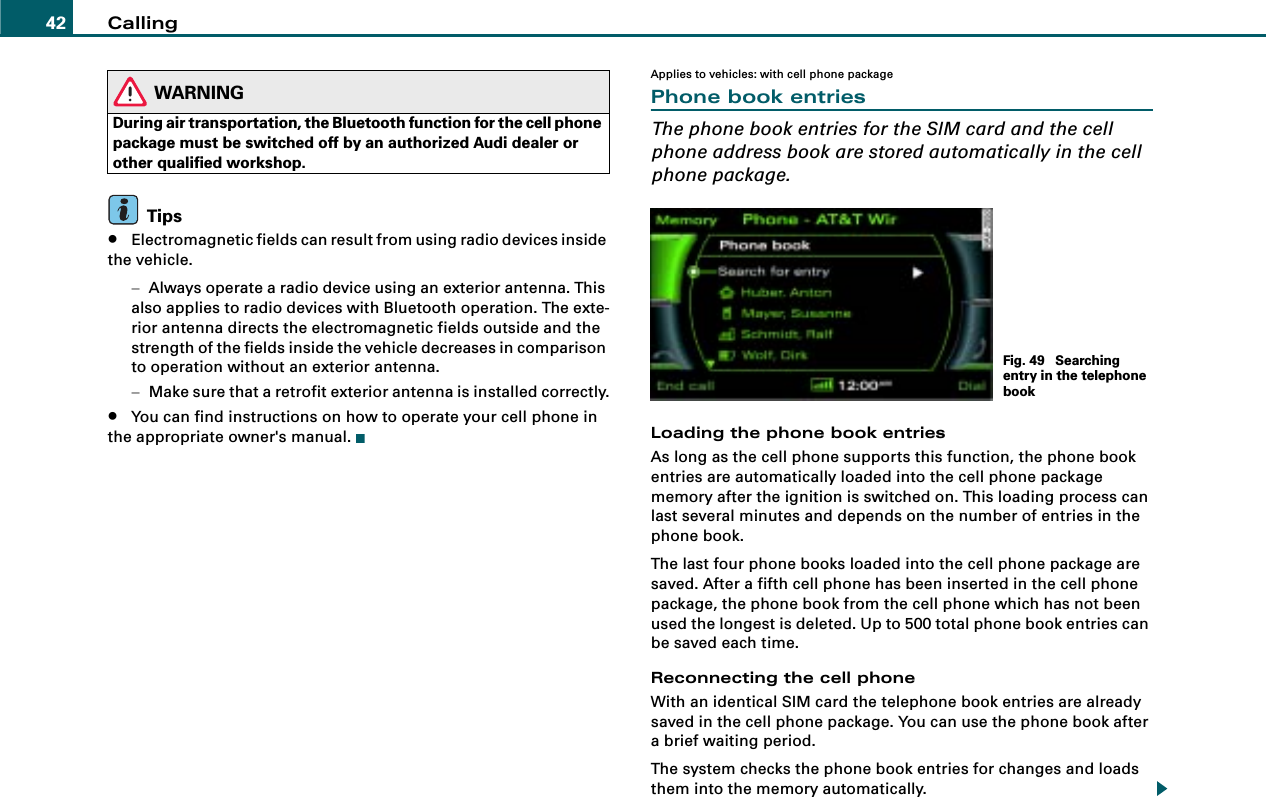 Calling42WARNINGDuring air transportation, the Bluetooth function for the cell phone package must be switched off by an authorized Audi dealer or other qualified workshop.Tips•Electromagnetic fields can result from using radio devices inside the vehicle.−Always operate a radio device using an exterior antenna. This also applies to radio devices with Bluetooth operation. The exte-rior antenna directs the electromagnetic fields outside and the strength of the fields inside the vehicle decreases in comparison to operation without an exterior antenna.−Make sure that a retrofit exterior antenna is installed correctly.•You can find instructions on how to operate your cell phone in the appropriate owner&apos;s manual.Applies to vehicles: with cell phone packagePhone book entriesThe phone book entries for the SIM card and the cell phone address book are stored automatically in the cell phone package.Loading the phone book entriesAs long as the cell phone supports this function, the phone book entries are automatically loaded into the cell phone package memory after the ignition is switched on. This loading process can last several minutes and depends on the number of entries in the phone book.The last four phone books loaded into the cell phone package are saved. After a fifth cell phone has been inserted in the cell phone package, the phone book from the cell phone which has not been used the longest is deleted. Up to 500 total phone book entries can be saved each time.Reconnecting the cell phoneWith an identical SIM card the telephone book entries are already saved in the cell phone package. You can use the phone book after a brief waiting period.The system checks the phone book entries for changes and loads them into the memory automatically. Fig. 49  Searching entry in the telephone book