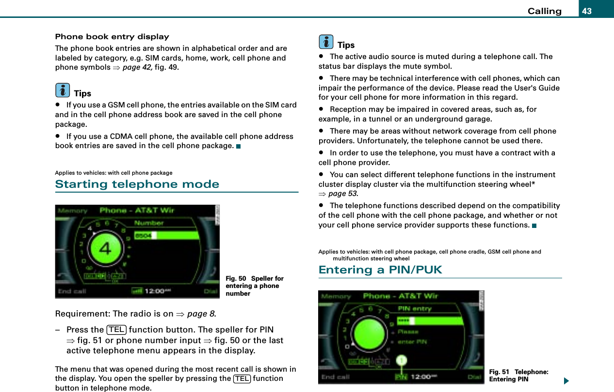 Calling 43Phone book entry displayThe phone book entries are shown in alphabetical order and are labeled by category, e.g. SIM cards, home, work, cell phone and phone symbols ⇒page 42, fig. 49.Tips•If you use a GSM cell phone, the entries available on the SIM card and in the cell phone address book are saved in the cell phone package.•If you use a CDMA cell phone, the available cell phone address book entries are saved in the cell phone package.Applies to vehicles: with cell phone packageStarting telephone modeRequirement: The radio is on ⇒page 8.– Press the   function button. The speller for PIN ⇒fig. 51 or phone number input ⇒fig. 50 or the last active telephone menu appears in the display.The menu that was opened during the most recent call is shown in the display. You open the speller by pressing the   function button in telephone mode.Tips•The active audio source is muted during a telephone call. The status bar displays the mute symbol.•There may be technical interference with cell phones, which can impair the performance of the device. Please read the User&apos;s Guide for your cell phone for more information in this regard.•Reception may be impaired in covered areas, such as, for example, in a tunnel or an underground garage.•There may be areas without network coverage from cell phone providers. Unfortunately, the telephone cannot be used there.•In order to use the telephone, you must have a contract with a cell phone provider.•You can select different telephone functions in the instrument cluster display cluster via the multifunction steering wheel* ⇒page 53.•The telephone functions described depend on the compatibility of the cell phone with the cell phone package, and whether or not your cell phone service provider supports these functions.Applies to vehicles: with cell phone package, cell phone cradle, GSM cell phone and multifunction steering wheelEntering a PIN/PUKFig. 50  Speller for entering a phone numberTELTEL Fig. 51  Telephone: Entering PIN