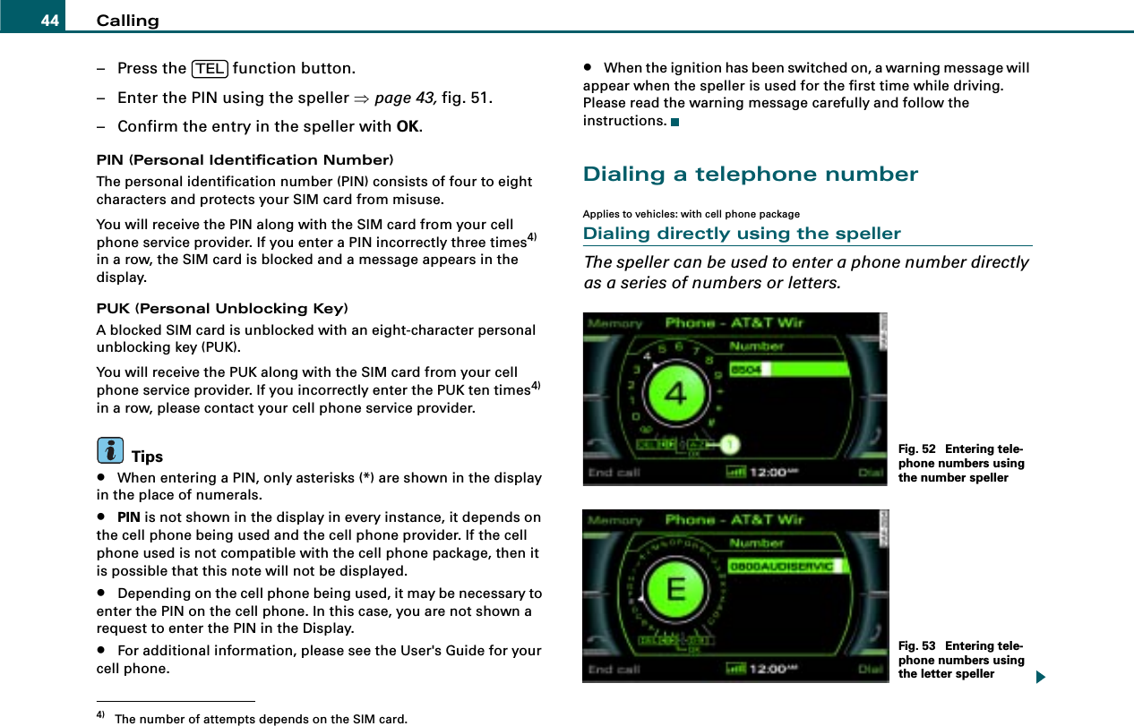 Calling44– Press the   function button.– Enter the PIN using the speller ⇒page 43, fig. 51.– Confirm the entry in the speller with OK.PIN (Personal Identification Number)The personal identification number (PIN) consists of four to eight characters and protects your SIM card from misuse.You will receive the PIN along with the SIM card from your cell phone service provider. If you enter a PIN incorrectly three times4) in a row, the SIM card is blocked and a message appears in the display.PUK (Personal Unblocking Key)A blocked SIM card is unblocked with an eight-character personal unblocking key (PUK).You will receive the PUK along with the SIM card from your cell phone service provider. If you incorrectly enter the PUK ten times4) in a row, please contact your cell phone service provider.Tips•When entering a PIN, only asterisks (*) are shown in the display in the place of numerals.•PIN is not shown in the display in every instance, it depends on the cell phone being used and the cell phone provider. If the cell phone used is not compatible with the cell phone package, then it is possible that this note will not be displayed.•Depending on the cell phone being used, it may be necessary to enter the PIN on the cell phone. In this case, you are not shown a request to enter the PIN in the Display.•For additional information, please see the User&apos;s Guide for your cell phone.•When the ignition has been switched on, a warning message will appear when the speller is used for the first time while driving. Please read the warning message carefully and follow the instructions.Dialing a telephone numberApplies to vehicles: with cell phone packageDialing directly using the spellerThe speller can be used to enter a phone number directly as a series of numbers or letters.4) The number of attempts depends on the SIM card.TELFig. 52  Entering tele-phone numbers using the number spellerFig. 53  Entering tele-phone numbers using the letter speller