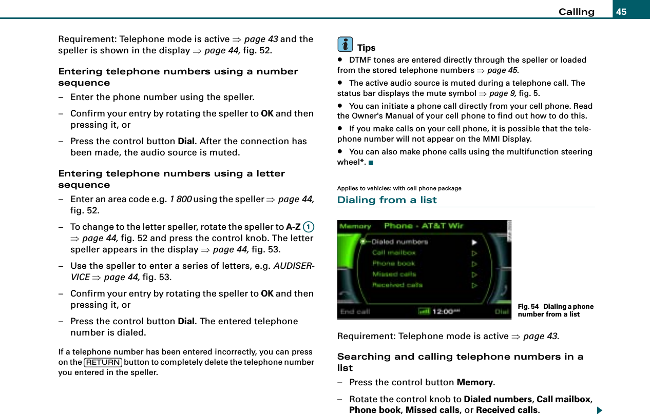 Calling 45Requirement: Telephone mode is active ⇒page 43 and the speller is shown in the display ⇒page 44, fig. 52.Entering telephone numbers using a number sequence– Enter the phone number using the speller.– Confirm your entry by rotating the speller to OK and then pressing it, or– Press the control button Dial. After the connection has been made, the audio source is muted.Entering telephone numbers using a letter sequence– Enter an area code e.g. 1 800 using the speller ⇒page 44, fig. 52.– To change to the letter speller, rotate the speller to A-Z  ⇒page 44, fig. 52 and press the control knob. The letter speller appears in the display ⇒page 44, fig. 53.– Use the speller to enter a series of letters, e.g. AUDISER-VICE ⇒page 44, fig. 53.– Confirm your entry by rotating the speller to OK and then pressing it, or– Press the control button Dial. The entered telephone number is dialed.If a telephone number has been entered incorrectly, you can press on the   button to completely delete the telephone number you entered in the speller.Tips•DTMF tones are entered directly through the speller or loaded from the stored telephone numbers ⇒page 45.•The active audio source is muted during a telephone call. The status bar displays the mute symbol ⇒page 9, fig. 5.•You can initiate a phone call directly from your cell phone. Read the Owner&apos;s Manual of your cell phone to find out how to do this. •If you make calls on your cell phone, it is possible that the tele-phone number will not appear on the MMI Display.•You can also make phone calls using the multifunction steering wheel*.Applies to vehicles: with cell phone packageDialing from a listRequirement: Telephone mode is active ⇒page 43.Searching and calling telephone numbers in a list– Press the control button Memory.–Rotate the control knob to Dialed numbers, Call mailbox, Phone book, Missed calls, or Received calls.A1RETURNFig. 54  Dialing a phone number from a list