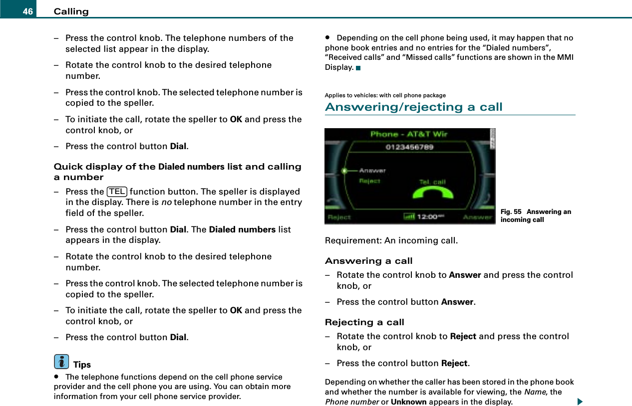 Calling46– Press the control knob. The telephone numbers of the selected list appear in the display.– Rotate the control knob to the desired telephone number.– Press the control knob. The selected telephone number is copied to the speller.– To initiate the call, rotate the speller to OK and press the control knob, or– Press the control button Dial.Quick display of the Dialed numbers list and calling a number– Press the   function button. The speller is displayed in the display. There is no telephone number in the entry field of the speller.– Press the control button Dial. The Dialed numbers list appears in the display.– Rotate the control knob to the desired telephone number.– Press the control knob. The selected telephone number is copied to the speller.– To initiate the call, rotate the speller to OK and press the control knob, or– Press the control button Dial.Tips•The telephone functions depend on the cell phone service provider and the cell phone you are using. You can obtain more information from your cell phone service provider.•Depending on the cell phone being used, it may happen that no phone book entries and no entries for the “Dialed numbers”, “Received calls” and “Missed calls” functions are shown in the MMI Display.Applies to vehicles: with cell phone packageAnswering/rejecting a callRequirement: An incoming call.Answering a call– Rotate the control knob to Answer and press the control knob, or– Press the control button Answer.Rejecting a call– Rotate the control knob to Reject and press the control knob, or– Press the control button Reject.Depending on whether the caller has been stored in the phone book and whether the number is available for viewing, the Name, the Phone number or Unknown appears in the display.TELFig. 55  Answering an incoming call