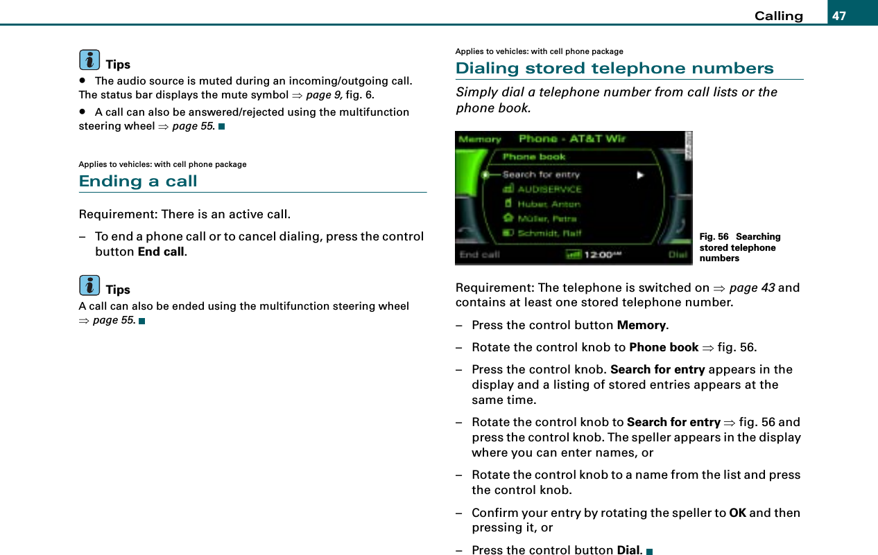 Calling 47Tips•The audio source is muted during an incoming/outgoing call. The status bar displays the mute symbol ⇒page 9, fig. 6.•A call can also be answered/rejected using the multifunction steering wheel ⇒page 55.Applies to vehicles: with cell phone packageEnding a callRequirement: There is an active call.– To end a phone call or to cancel dialing, press the control button End call.TipsA call can also be ended using the multifunction steering wheel ⇒page 55.Applies to vehicles: with cell phone packageDialing stored telephone numbersSimply dial a telephone number from call lists or the phone book.Requirement: The telephone is switched on ⇒page 43 and contains at least one stored telephone number.– Press the control button Memory.– Rotate the control knob to Phone book ⇒fig. 56.– Press the control knob. Search for entry appears in the display and a listing of stored entries appears at the same time.– Rotate the control knob to Search for entry ⇒fig. 56 and press the control knob. The speller appears in the display where you can enter names, or– Rotate the control knob to a name from the list and press the control knob.– Confirm your entry by rotating the speller to OK and then pressing it, or– Press the control button Dial.Fig. 56  Searching stored telephone numbers