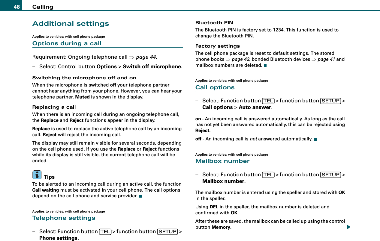 Calling48Additional settingsApplies to vehicles: with cell phone packageOptions during a callRequirement: Ongoing telephone call ⇒page 44.– Select: Control button Options &gt; Switch off microphone.Switching the microphone off and onWhen the microphone is switched off your telephone partner cannot hear anything from your phone. However, you can hear your telephone partner. Muted is shown in the display.Replacing a callWhen there is an incoming call during an ongoing telephone call, the Replace and Reject functions appear in the display.Replace is used to replace the active telephone call by an incoming call. Reject will reject the incoming call.The display may still remain visible for several seconds, depending on the cell phone used. If you use the Replace or Reject functions while its display is still visible, the current telephone call will be ended.TipsTo be alerted to an incoming call during an active call, the function Call waiting must be activated in your cell phone. The call options depend on the cell phone and service provider.Applies to vehicles: with cell phone packageTelephone settings– Select: Function button   &gt; function button   &gt; Phone settings.Bluetooth PINThe Bluetooth PIN is factory set to 1234. This function is used to change the Bluetooth PIN.Factory settingsThe cell phone package is reset to default settings. The stored phone books ⇒page 42, bonded Bluetooth devices ⇒page 41 and mailbox numbers are deleted.Applies to vehicles: with cell phone packageCall options– Select: Function button   &gt; function button   &gt; Call options &gt; Auto answer.on - An incoming call is answered automatically. As long as the call has not yet been answered automatically, this can be rejected using Reject.off - An incoming call is not answered automatically.Applies to vehicles: with cell phone packageMailbox number– Select: Function button   &gt; function button   &gt; Mailbox number.The mailbox number is entered using the speller and stored with OK in the speller.Using DEL in the speller, the mailbox number is deleted and confirmed with OK.After these are saved, the mailbox can be called up using the control button Memory.TEL SETUPTEL SETUPTEL SETUP