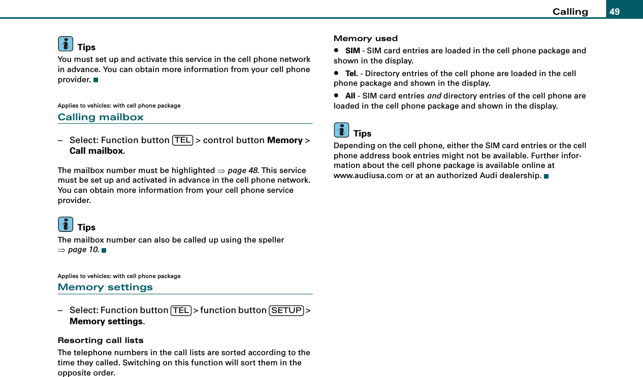 Calling 49TipsYou must set up and activate this service in the cell phone network in advance. You can obtain more information from your cell phone provider.Applies to vehicles: with cell phone packageCalling mailbox– Select: Function button   &gt; control button Memory &gt; Call mailbox.The mailbox number must be highlighted ⇒page 48. This service must be set up and activated in advance in the cell phone network. You can obtain more information from your cell phone service provider.TipsThe mailbox number can also be called up using the speller ⇒page 10.Applies to vehicles: with cell phone packageMemory settings– Select: Function button   &gt; function button   &gt; Memory settings.Resorting call listsThe telephone numbers in the call lists are sorted according to the time they called. Switching on this function will sort them in the opposite order.Memory used•SIM - SIM card entries are loaded in the cell phone package and shown in the display.•Tel. - Directory entries of the cell phone are loaded in the cell phone package and shown in the display.•All - SIM card entries and directory entries of the cell phone are loaded in the cell phone package and shown in the display.TipsDepending on the cell phone, either the SIM card entries or the cell phone address book entries might not be available. Further infor-mation about the cell phone package is available online at www.audiusa.com or at an authorized Audi dealership.TELTEL SETUP