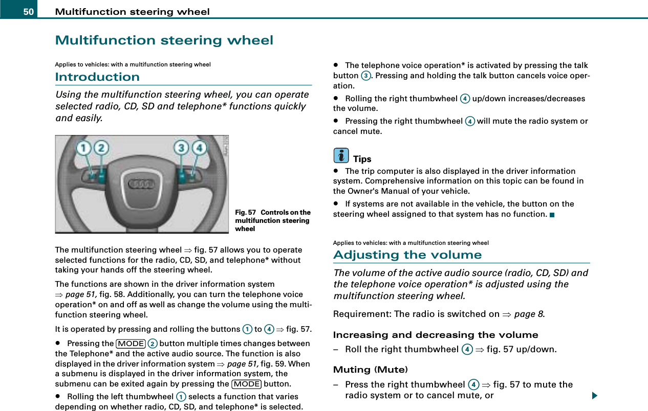 Multifunction steering wheel50Multifunction steering wheelApplies to vehicles: with a multifunction steering wheelIntroductionUsing the multifunction steering wheel, you can operate selected radio, CD, SD and telephone* functions quickly and easily.The multifunction steering wheel ⇒fig. 57 allows you to operate selected functions for the radio, CD, SD, and telephone* without taking your hands off the steering wheel.The functions are shown in the driver information system ⇒page 51, fig. 58. Additionally, you can turn the telephone voice operation* on and off as well as change the volume using the multi-function steering wheel.It is operated by pressing and rolling the buttons   to   ⇒fig. 57.•Pressing the     button multiple times changes between the Telephone* and the active audio source. The function is also displayed in the driver information system ⇒page 51, fig. 59. When a submenu is displayed in the driver information system, the submenu can be exited again by pressing the   button.•Rolling the left thumbwheel   selects a function that varies depending on whether radio, CD, SD, and telephone* is selected.•The telephone voice operation* is activated by pressing the talk button  . Pressing and holding the talk button cancels voice oper-ation.•Rolling the right thumbwheel   up/down increases/decreases the volume.•Pressing the right thumbwheel   will mute the radio system or cancel mute.Tips•The trip computer is also displayed in the driver information system. Comprehensive information on this topic can be found in the Owner&apos;s Manual of your vehicle.•If systems are not available in the vehicle, the button on the steering wheel assigned to that system has no function.Applies to vehicles: with a multifunction steering wheelAdjusting the volumeThe volume of the active audio source (radio, CD, SD) and the telephone voice operation* is adjusted using the multifunction steering wheel.Requirement: The radio is switched on ⇒page 8.Increasing and decreasing the volume – Roll the right thumbwheel   ⇒fig. 57 up/down.Muting (Mute)– Press the right thumbwheel   ⇒fig. 57 to mute the radio system or to cancel mute, orFig. 57  Controls on the multifunction steering wheelA1A4MODEA2MODEA1A3A4A4A4A4