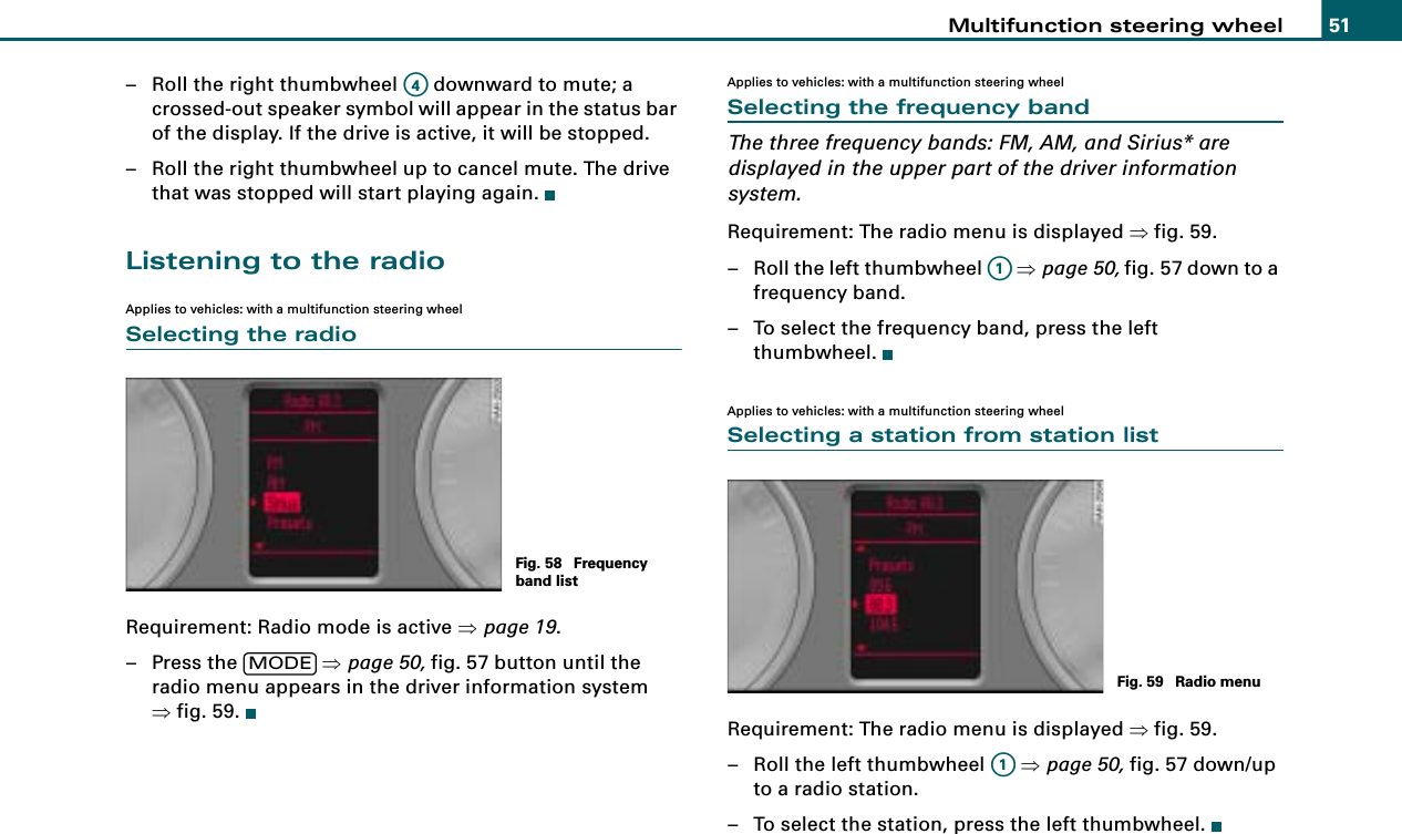 Multifunction steering wheel 51– Roll the right thumbwheel   downward to mute; a crossed-out speaker symbol will appear in the status bar of the display. If the drive is active, it will be stopped.– Roll the right thumbwheel up to cancel mute. The drive that was stopped will start playing again.Listening to the radioApplies to vehicles: with a multifunction steering wheelSelecting the radioRequirement: Radio mode is active ⇒page 19.– Press the   ⇒page 50, fig. 57 button until the radio menu appears in the driver information system ⇒fig. 59.Applies to vehicles: with a multifunction steering wheelSelecting the frequency bandThe three frequency bands: FM, AM, and Sirius* are displayed in the upper part of the driver information system.Requirement: The radio menu is displayed ⇒fig. 59.– Roll the left thumbwheel   ⇒page 50, fig. 57 down to a frequency band.– To select the frequency band, press the left thumbwheel.Applies to vehicles: with a multifunction steering wheelSelecting a station from station listRequirement: The radio menu is displayed ⇒fig. 59.– Roll the left thumbwheel   ⇒page 50, fig. 57 down/up to a radio station.– To select the station, press the left thumbwheel.A4Fig. 58  Frequency band listMODEA1Fig. 59  Radio menuA1