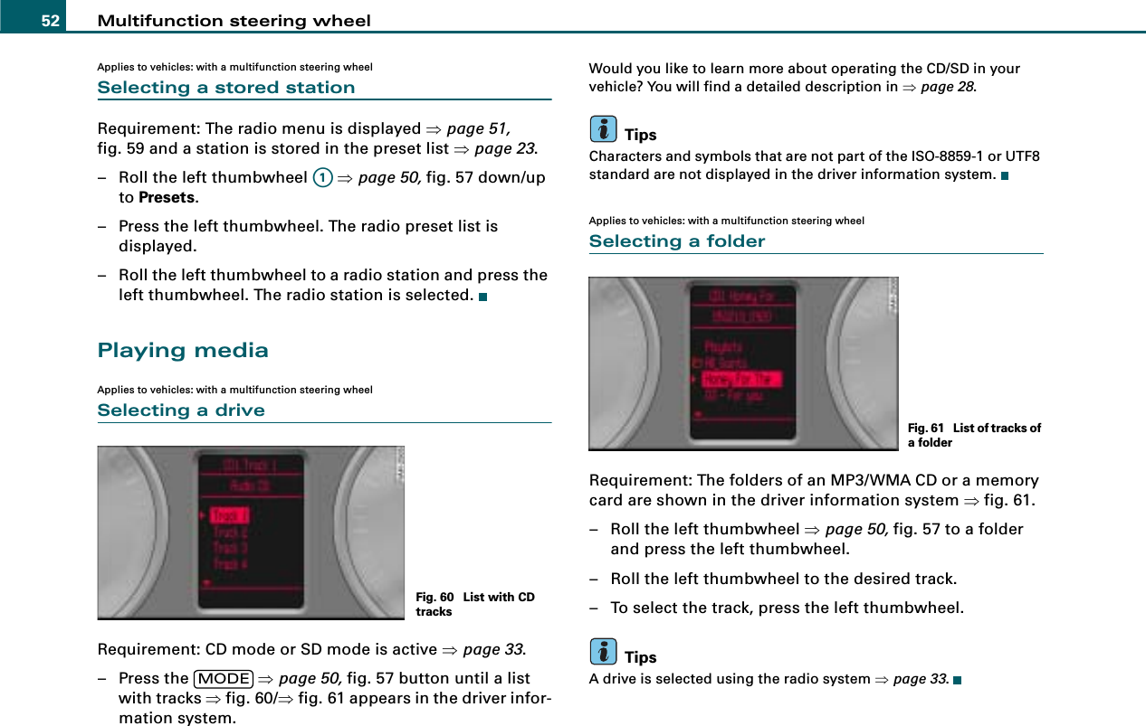 Multifunction steering wheel52Applies to vehicles: with a multifunction steering wheelSelecting a stored stationRequirement: The radio menu is displayed ⇒page 51, fig. 59 and a station is stored in the preset list ⇒page 23.– Roll the left thumbwheel   ⇒page 50, fig. 57 down/up to Presets.– Press the left thumbwheel. The radio preset list is displayed.– Roll the left thumbwheel to a radio station and press the left thumbwheel. The radio station is selected.Playing mediaApplies to vehicles: with a multifunction steering wheelSelecting a driveRequirement: CD mode or SD mode is active ⇒page 33.– Press the   ⇒page 50, fig. 57 button until a list with tracks ⇒fig. 60/⇒fig. 61 appears in the driver infor-mation system.Would you like to learn more about operating the CD/SD in your vehicle? You will find a detailed description in ⇒page 28.TipsCharacters and symbols that are not part of the ISO-8859-1 or UTF8 standard are not displayed in the driver information system.Applies to vehicles: with a multifunction steering wheelSelecting a folderRequirement: The folders of an MP3/WMA CD or a memory card are shown in the driver information system ⇒fig. 61.– Roll the left thumbwheel ⇒page 50, fig. 57 to a folder and press the left thumbwheel.– Roll the left thumbwheel to the desired track.– To select the track, press the left thumbwheel.TipsA drive is selected using the radio system ⇒page 33.A1Fig. 60  List with CD tracksMODEFig. 61  List of tracks of a folder