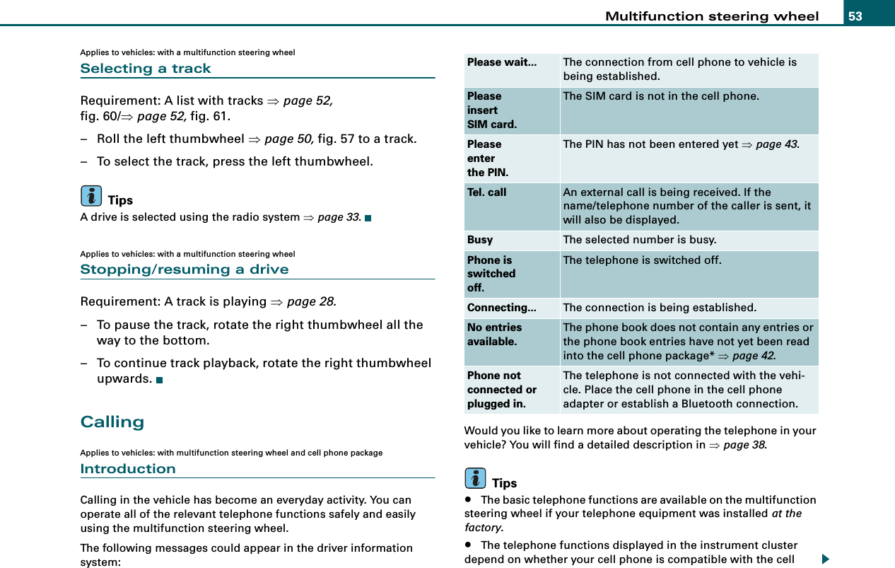 Multifunction steering wheel 53Applies to vehicles: with a multifunction steering wheelSelecting a trackRequirement: A list with tracks ⇒page 52, fig. 60/⇒page 52, fig. 61.– Roll the left thumbwheel ⇒page 50, fig. 57 to a track.– To select the track, press the left thumbwheel.TipsA drive is selected using the radio system ⇒page 33.Applies to vehicles: with a multifunction steering wheelStopping/resuming a driveRequirement: A track is playing ⇒page 28.– To pause the track, rotate the right thumbwheel all the way to the bottom.– To continue track playback, rotate the right thumbwheel upwards.CallingApplies to vehicles: with multifunction steering wheel and cell phone packageIntroductionCalling in the vehicle has become an everyday activity. You can operate all of the relevant telephone functions safely and easily using the multifunction steering wheel.The following messages could appear in the driver information system:Would you like to learn more about operating the telephone in your vehicle? You will find a detailed description in ⇒page 38.Tips•The basic telephone functions are available on the multifunction steering wheel if your telephone equipment was installed at the factory.•The telephone functions displayed in the instrument cluster depend on whether your cell phone is compatible with the cell Please wait... The connection from cell phone to vehicle is being established.PleaseinsertSIM card.The SIM card is not in the cell phone.Pleaseenterthe PIN.The PIN has not been entered yet ⇒page 43.Tel. call An external call is being received. If the name/telephone number of the caller is sent, it will also be displayed.Busy The selected number is busy.Phone isswitchedoff.The telephone is switched off.Connecting... The connection is being established.No entriesavailable.The phone book does not contain any entries or the phone book entries have not yet been read into the cell phone package* ⇒page 42.Phone notconnected orplugged in.The telephone is not connected with the vehi-cle. Place the cell phone in the cell phone adapter or establish a Bluetooth connection.