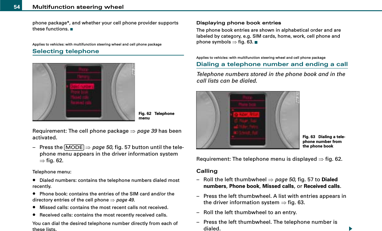 Multifunction steering wheel54phone package*, and whether your cell phone provider supports these functions.Applies to vehicles: with multifunction steering wheel and cell phone packageSelecting telephoneRequirement: The cell phone package ⇒page 39 has been activated.– Press the   ⇒page 50, fig. 57 button until the tele-phone menu appears in the driver information system ⇒fig. 62.Telephone menu:•Dialed numbers: contains the telephone numbers dialed most recently.•Phone book: contains the entries of the SIM card and/or the directory entries of the cell phone ⇒page 49.•Missed calls: contains the most recent calls not received.•Received calls: contains the most recently received calls.You can dial the desired telephone number directly from each of these lists.Displaying phone book entriesThe phone book entries are shown in alphabetical order and are labeled by category, e.g. SIM cards, home, work, cell phone and phone symbols ⇒fig. 63.Applies to vehicles: with multifunction steering wheel and cell phone packageDialing a telephone number and ending a callTelephone numbers stored in the phone book and in the call lists can be dialed.Requirement: The telephone menu is displayed ⇒fig. 62.Calling– Roll the left thumbwheel ⇒page 50, fig. 57 to Dialed numbers, Phone book, Missed calls, or Received calls.– Press the left thumbwheel. A list with entries appears in the driver information system ⇒fig. 63.– Roll the left thumbwheel to an entry.– Press the left thumbwheel. The telephone number is dialed.Fig. 62  Telephone menuMODEFig. 63  Dialing a tele-phone number from the phone book