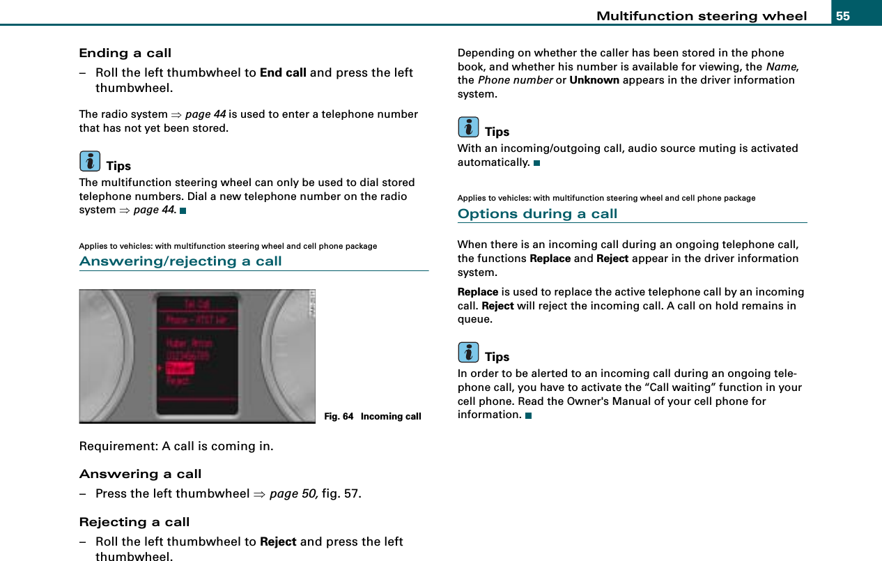 Multifunction steering wheel 55Ending a call– Roll the left thumbwheel to End call and press the left thumbwheel.The radio system ⇒page 44 is used to enter a telephone number that has not yet been stored.TipsThe multifunction steering wheel can only be used to dial stored telephone numbers. Dial a new telephone number on the radio system ⇒page 44.Applies to vehicles: with multifunction steering wheel and cell phone packageAnswering/rejecting a callRequirement: A call is coming in.Answering a call– Press the left thumbwheel ⇒page 50, fig. 57.Rejecting a call– Roll the left thumbwheel to Reject and press the left thumbwheel.Depending on whether the caller has been stored in the phone book, and whether his number is available for viewing, the Name, the Phone number or Unknown appears in the driver information system.TipsWith an incoming/outgoing call, audio source muting is activated automatically.Applies to vehicles: with multifunction steering wheel and cell phone packageOptions during a callWhen there is an incoming call during an ongoing telephone call, the functions Replace and Reject appear in the driver information system.Replace is used to replace the active telephone call by an incoming call. Reject will reject the incoming call. A call on hold remains in queue.TipsIn order to be alerted to an incoming call during an ongoing tele-phone call, you have to activate the “Call waiting” function in your cell phone. Read the Owner&apos;s Manual of your cell phone for information.Fig. 64  Incoming call