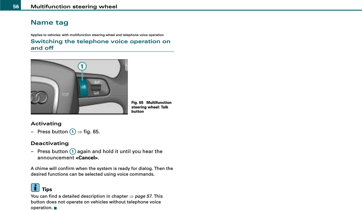 Multifunction steering wheel56Name tagApplies to vehicles: with multifunction steering wheel and telephone voice operationSwitching the telephone voice operation on and offActivating– Press button   ⇒fig. 65.Deactivating– Press button   again and hold it until you hear the announcement &lt;Cancel&gt;.A chime will confirm when the system is ready for dialog. Then the desired functions can be selected using voice commands.TipsYou can find a detailed description in chapter ⇒page 57. This button does not operate on vehicles without telephone voice operation.Fig. 65  Multifunction steering wheel: Talk buttonA1A1