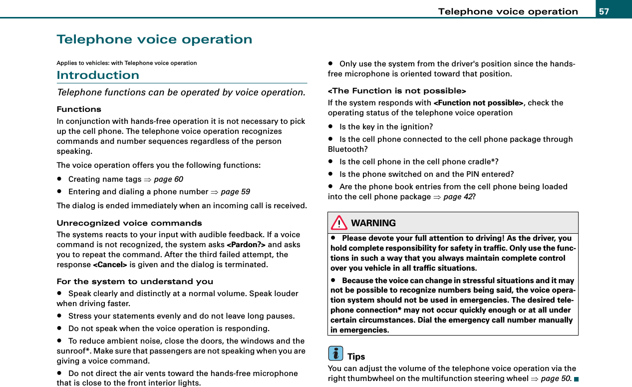 Telephone voice operation 57Telephone voice operationApplies to vehicles: with Telephone voice operationIntroductionTelephone functions can be operated by voice operation.FunctionsIn conjunction with hands-free operation it is not necessary to pick up the cell phone. The telephone voice operation recognizes commands and number sequences regardless of the person speaking.The voice operation offers you the following functions:•Creating name tags ⇒page 60•Entering and dialing a phone number ⇒page 59The dialog is ended immediately when an incoming call is received.Unrecognized voice commandsThe systems reacts to your input with audible feedback. If a voice command is not recognized, the system asks &lt;Pardon?&gt; and asks you to repeat the command. After the third failed attempt, the response &lt;Cancel&gt; is given and the dialog is terminated.For the system to understand you•Speak clearly and distinctly at a normal volume. Speak louder when driving faster.•Stress your statements evenly and do not leave long pauses.•Do not speak when the voice operation is responding.•To reduce ambient noise, close the doors, the windows and the sunroof*. Make sure that passengers are not speaking when you are giving a voice command.•Do not direct the air vents toward the hands-free microphone that is close to the front interior lights.•Only use the system from the driver&apos;s position since the hands-free microphone is oriented toward that position.&lt;The Function is not possible&gt;If the system responds with &lt;Function not possible&gt;, check the operating status of the telephone voice operation•Is the key in the ignition?•Is the cell phone connected to the cell phone package through Bluetooth?•Is the cell phone in the cell phone cradle*?•Is the phone switched on and the PIN entered?•Are the phone book entries from the cell phone being loaded into the cell phone package ⇒page 42?WARNING•Please devote your full attention to driving! As the driver, you hold complete responsibility for safety in traffic. Only use the func-tions in such a way that you always maintain complete control over you vehicle in all traffic situations.•Because the voice can change in stressful situations and it may not be possible to recognize numbers being said, the voice opera-tion system should not be used in emergencies. The desired tele-phone connection* may not occur quickly enough or at all under certain circumstances. Dial the emergency call number manually in emergencies.TipsYou can adjust the volume of the telephone voice operation via the right thumbwheel on the multifunction steering wheel ⇒page 50.