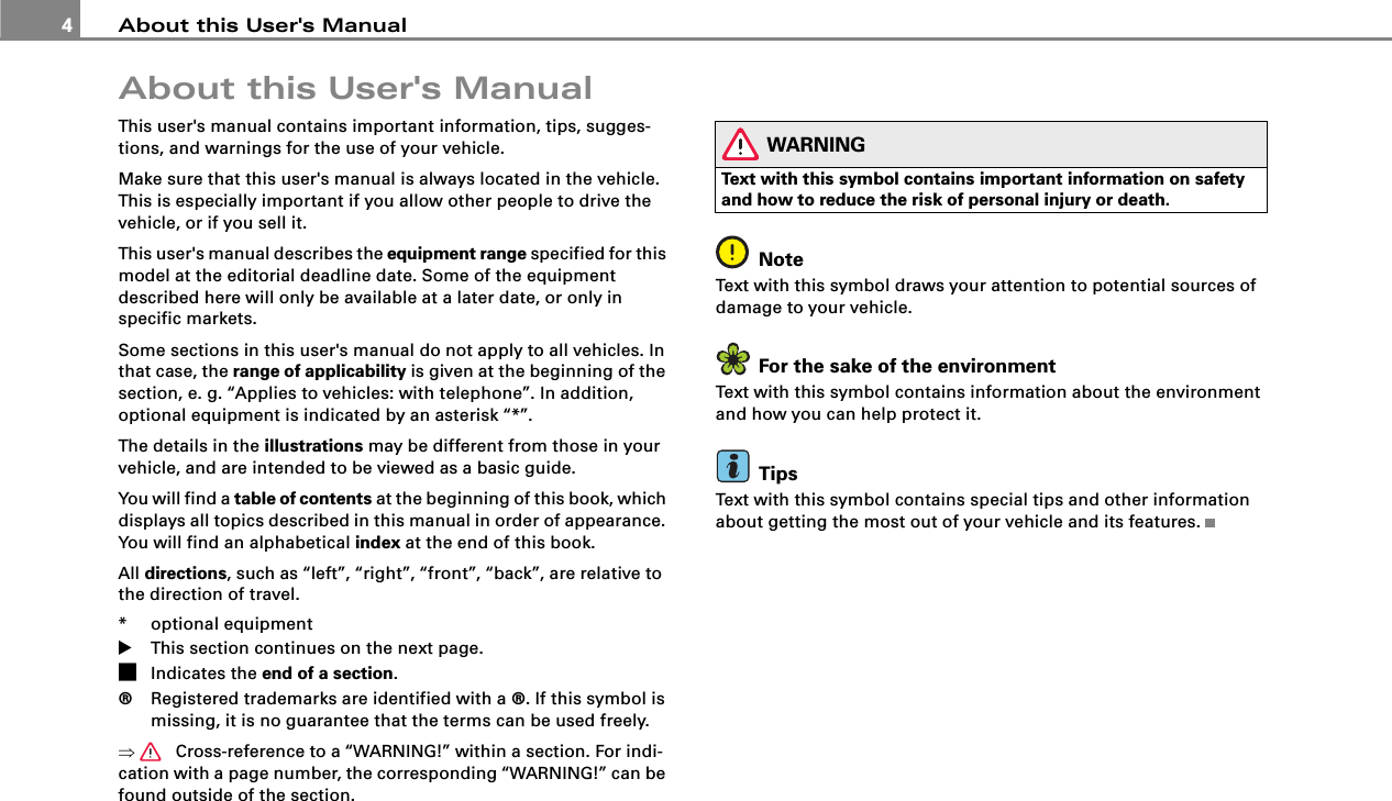 About this User&apos;s Manual4About this User&apos;s ManualThis user&apos;s manual contains important information, tips, sugges-tions, and warnings for the use of your vehicle.Make sure that this user&apos;s manual is always located in the vehicle. This is especially important if you allow other people to drive the vehicle, or if you sell it.This user&apos;s manual describes the equipment range specified for this model at the editorial deadline date. Some of the equipment described here will only be available at a later date, or only in specific markets.Some sections in this user&apos;s manual do not apply to all vehicles. In that case, the range of applicability is given at the beginning of the section, e. g. “Applies to vehicles: with telephone”. In addition, optional equipment is indicated by an asterisk “*”.The details in the illustrations may be different from those in your vehicle, and are intended to be viewed as a basic guide.You will find a table of contents at the beginning of this book, which displays all topics described in this manual in order of appearance. You will find an alphabetical index at the end of this book.All directions, such as “left”, “right”, “front”, “back”, are relative to the direction of travel.* optional equipment!This section continues on the next page.&quot;Indicates the end of a section.®Registered trademarks are identified with a ®. If this symbol is missing, it is no guarantee that the terms can be used freely.⇒  Cross-reference to a “WARNING!” within a section. For indi-cation with a page number, the corresponding “WARNING!” can be found outside of the section.WARNINGText with this symbol contains important information on safety and how to reduce the risk of personal injury or death.NoteText with this symbol draws your attention to potential sources of damage to your vehicle.For the sake of the environmentText with this symbol contains information about the environment and how you can help protect it.TipsText with this symbol contains special tips and other information about getting the most out of your vehicle and its features.