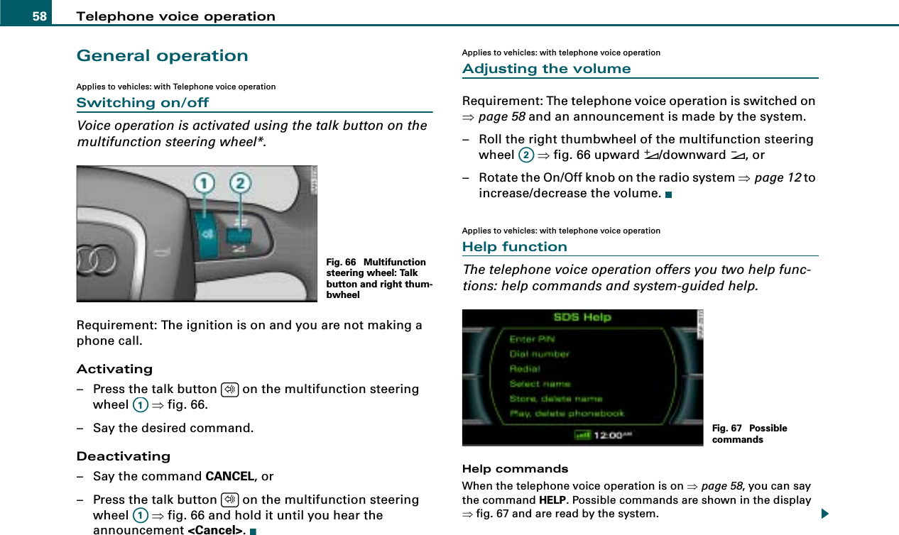 Telephone voice operation58General operationApplies to vehicles: with Telephone voice operationSwitching on/offVoice operation is activated using the talk button on the multifunction steering wheel*.Requirement: The ignition is on and you are not making a phone call.Activating– Press the talk button   on the multifunction steering wheel  ⇒fig. 66.– Say the desired command.Deactivating– Say the command CANCEL, or– Press the talk button   on the multifunction steering wheel  ⇒fig. 66 and hold it until you hear the announcement &lt;Cancel&gt;.Applies to vehicles: with telephone voice operationAdjusting the volumeRequirement: The telephone voice operation is switched on ⇒page 58 and an announcement is made by the system.– Roll the right thumbwheel of the multifunction steering wheel  ⇒fig. 66 upward &quot;/downward #, or– Rotate the On/Off knob on the radio system ⇒page 12 to increase/decrease the volume.Applies to vehicles: with telephone voice operationHelp functionThe telephone voice operation offers you two help func-tions: help commands and system-guided help.Help commandsWhen the telephone voice operation is on ⇒page 58, you can say the command HELP. Possible commands are shown in the display ⇒fig. 67 and are read by the system.Fig. 66  Multifunction steering wheel: Talk button and right thum-bwheel$A1$A1A2Fig. 67  Possible commands