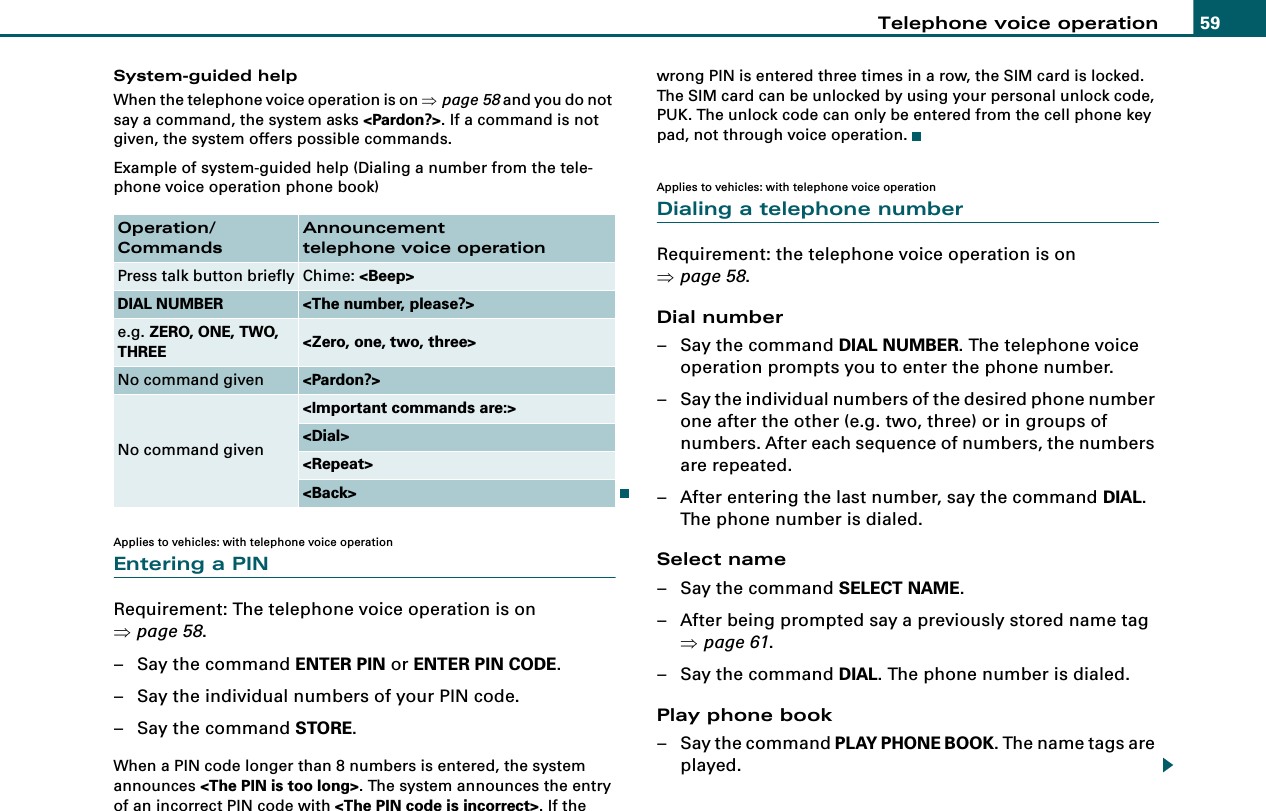 Telephone voice operation 59System-guided helpWhen the telephone voice operation is on ⇒page 58 and you do not say a command, the system asks &lt;Pardon?&gt;. If a command is not given, the system offers possible commands.Example of system-guided help (Dialing a number from the tele-phone voice operation phone book)Applies to vehicles: with telephone voice operationEntering a PINRequirement: The telephone voice operation is on ⇒page 58.– Say the command ENTER PIN or ENTER PIN CODE.– Say the individual numbers of your PIN code.– Say the command STORE.When a PIN code longer than 8 numbers is entered, the system announces &lt;The PIN is too long&gt;. The system announces the entry of an incorrect PIN code with &lt;The PIN code is incorrect&gt;. If the wrong PIN is entered three times in a row, the SIM card is locked. The SIM card can be unlocked by using your personal unlock code, PUK. The unlock code can only be entered from the cell phone key pad, not through voice operation.Applies to vehicles: with telephone voice operationDialing a telephone numberRequirement: the telephone voice operation is on ⇒page 58.Dial number– Say the command DIAL NUMBER. The telephone voice operation prompts you to enter the phone number.– Say the individual numbers of the desired phone number one after the other (e.g. two, three) or in groups of numbers. After each sequence of numbers, the numbers are repeated.– After entering the last number, say the command DIAL. The phone number is dialed.Select name– Say the command SELECT NAME.– After being prompted say a previously stored name tag ⇒page 61.– Say the command DIAL. The phone number is dialed.Play phone book– Say the command PLAY PHONE BOOK. The name tags are played.Operation/CommandsAnnouncementtelephone voice operationPress talk button briefly Chime: &lt;Beep&gt;DIAL NUMBER &lt;The number, please?&gt;e.g. ZERO, ONE, TWO, THREE &lt;Zero, one, two, three&gt;No command given &lt;Pardon?&gt;No command given&lt;Important commands are:&gt;&lt;Dial&gt;&lt;Repeat&gt;&lt;Back&gt;