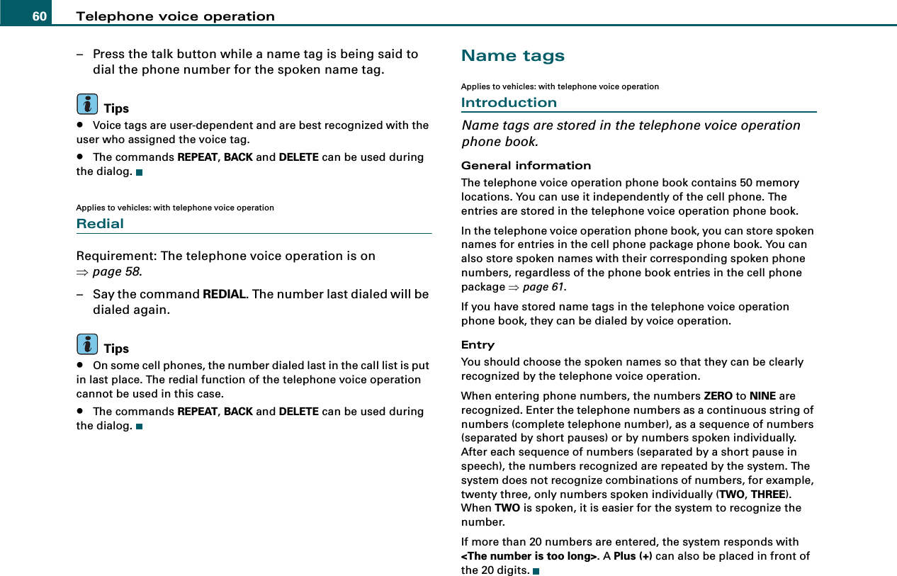 Telephone voice operation60– Press the talk button while a name tag is being said to dial the phone number for the spoken name tag.Tips•Voice tags are user-dependent and are best recognized with the user who assigned the voice tag.•The commands REPEAT, BACK and DELETE can be used during the dialog.Applies to vehicles: with telephone voice operationRedialRequirement: The telephone voice operation is on ⇒page 58.– Say the command REDIAL. The number last dialed will be dialed again.Tips•On some cell phones, the number dialed last in the call list is put in last place. The redial function of the telephone voice operation cannot be used in this case.•The commands REPEAT, BACK and DELETE can be used during the dialog.Name tagsApplies to vehicles: with telephone voice operationIntroductionName tags are stored in the telephone voice operation phone book.General informationThe telephone voice operation phone book contains 50 memory locations. You can use it independently of the cell phone. The entries are stored in the telephone voice operation phone book.In the telephone voice operation phone book, you can store spoken names for entries in the cell phone package phone book. You can also store spoken names with their corresponding spoken phone numbers, regardless of the phone book entries in the cell phone package ⇒page 61.If you have stored name tags in the telephone voice operation phone book, they can be dialed by voice operation.EntryYou should choose the spoken names so that they can be clearly recognized by the telephone voice operation.When entering phone numbers, the numbers ZERO to NINE are recognized. Enter the telephone numbers as a continuous string of numbers (complete telephone number), as a sequence of numbers (separated by short pauses) or by numbers spoken individually. After each sequence of numbers (separated by a short pause in speech), the numbers recognized are repeated by the system. The system does not recognize combinations of numbers, for example, twenty three, only numbers spoken individually (TWO, THREE). When TWO is spoken, it is easier for the system to recognize the number.If more than 20 numbers are entered, the system responds with &lt;The number is too long&gt;. A Plus (+) can also be placed in front of the 20 digits.