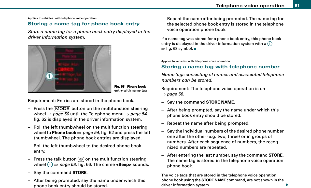 Telephone voice operation 61Applies to vehicles: with telephone voice operationStoring a name tag for phone book entryStore a name tag for a phone book entry displayed in the driver information system.Requirement: Entries are stored in the phone book.– Press the   button on the multifunction steering wheel ⇒page 50 until the Telephone menu ⇒page 54, fig. 62 is displayed in the driver information system.– Roll the left thumbwheel on the multifunction steering wheel to Phone book ⇒page 54, fig. 62 and press the left thumbwheel. The phone book entries are displayed.– Roll the left thumbwheel to the desired phone book entry.– Press the talk button   on the multifunction steering wheel  ⇒page 58, fig. 66. The chime &lt;Beep&gt; sounds.– Say the command STORE.– After being prompted, say the name under which this phone book entry should be stored.– Repeat the name after being prompted. The name tag for the selected phone book entry is stored in the telephone voice operation phone book.If a name tag was stored for a phone book entry, this phone book entry is displayed in the driver information system with a   ⇒fig. 68 symbol.Applies to vehicles: with telephone voice operationStoring a name tag with telephone numberName tags consisting of names and associated telephone numbers can be stored.Requirement: The telephone voice operation is on ⇒page 58.– Say the command STORE NAME.– After being prompted, say the name under which this phone book entry should be stored.– Repeat the name after being prompted.– Say the individual numbers of the desired phone number one after the other (e.g. two, three) or in groups of numbers. After each sequence of numbers, the recog-nized numbers are repeated.– After entering the last number, say the command STORE. The name tag is stored in the telephone voice operation phone book.The voice tags that are stored in the telephone voice operation phone book using the STORE NAME command, are not shown in the driver information system.Fig. 68  Phone book entry with name tagMODE$A1A1