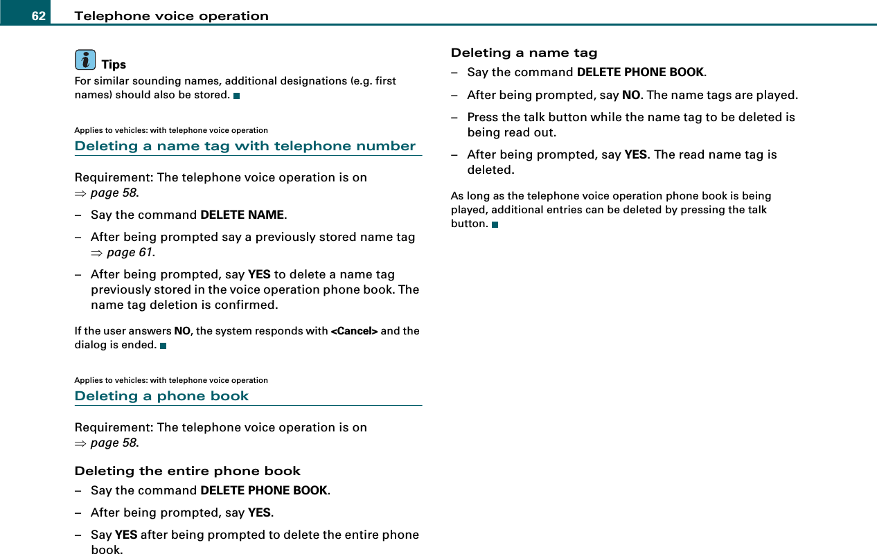 Telephone voice operation62TipsFor similar sounding names, additional designations (e.g. first names) should also be stored.Applies to vehicles: with telephone voice operationDeleting a name tag with telephone numberRequirement: The telephone voice operation is on ⇒page 58.– Say the command DELETE NAME.– After being prompted say a previously stored name tag ⇒page 61.– After being prompted, say YES to delete a name tag previously stored in the voice operation phone book. The name tag deletion is confirmed.If the user answers NO, the system responds with &lt;Cancel&gt; and the dialog is ended.Applies to vehicles: with telephone voice operationDeleting a phone bookRequirement: The telephone voice operation is on ⇒page 58.Deleting the entire phone book– Say the command DELETE PHONE BOOK.– After being prompted, say YES.–Say YES after being prompted to delete the entire phone book.Deleting a name tag– Say the command DELETE PHONE BOOK.– After being prompted, say NO. The name tags are played.– Press the talk button while the name tag to be deleted is being read out.– After being prompted, say YES. The read name tag is deleted.As long as the telephone voice operation phone book is being played, additional entries can be deleted by pressing the talk button.