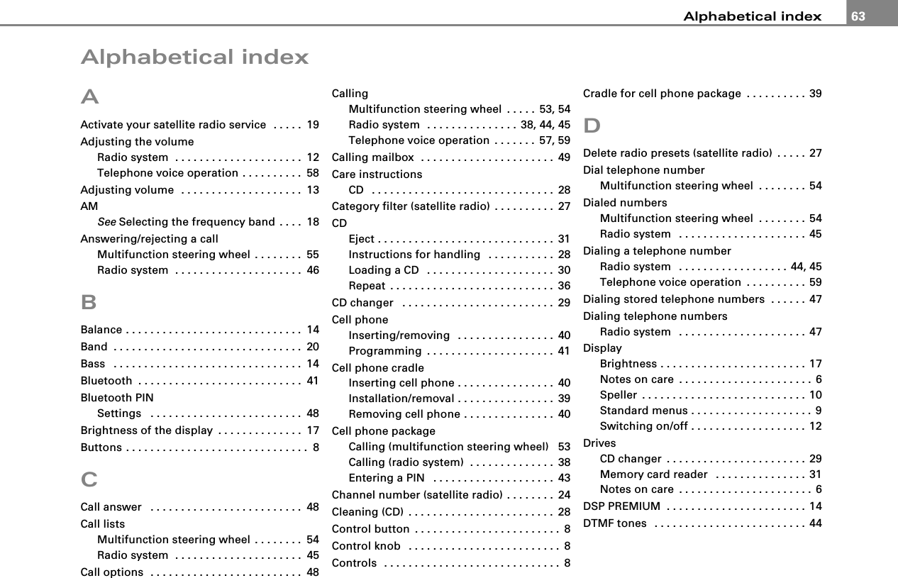 Alphabetical index 63Alphabetical indexAActivate your satellite radio service  . . . . . 19Adjusting the volumeRadio system  . . . . . . . . . . . . . . . . . . . . . 12Telephone voice operation . . . . . . . . . . 58Adjusting volume  . . . . . . . . . . . . . . . . . . . . 13AMSee Selecting the frequency band . . . . 18Answering/rejecting a callMultifunction steering wheel . . . . . . . . 55Radio system  . . . . . . . . . . . . . . . . . . . . . 46BBalance . . . . . . . . . . . . . . . . . . . . . . . . . . . . . 14Band . . . . . . . . . . . . . . . . . . . . . . . . . . . . . . . 20Bass  . . . . . . . . . . . . . . . . . . . . . . . . . . . . . . . 14Bluetooth . . . . . . . . . . . . . . . . . . . . . . . . . . . 41Bluetooth PINSettings  . . . . . . . . . . . . . . . . . . . . . . . . . 48Brightness of the display . . . . . . . . . . . . . . 17Buttons . . . . . . . . . . . . . . . . . . . . . . . . . . . . . . 8CCall answer  . . . . . . . . . . . . . . . . . . . . . . . . . 48Call listsMultifunction steering wheel . . . . . . . . 54Radio system  . . . . . . . . . . . . . . . . . . . . . 45Call options  . . . . . . . . . . . . . . . . . . . . . . . . . 48CallingMultifunction steering wheel . . . . . 53, 54Radio system  . . . . . . . . . . . . . . . 38, 44, 45Telephone voice operation . . . . . . . 57, 59Calling mailbox  . . . . . . . . . . . . . . . . . . . . . . 49Care instructionsCD  . . . . . . . . . . . . . . . . . . . . . . . . . . . . . . 28Category filter (satellite radio) . . . . . . . . . . 27CDEject . . . . . . . . . . . . . . . . . . . . . . . . . . . . . 31Instructions for handling  . . . . . . . . . . . 28Loading a CD  . . . . . . . . . . . . . . . . . . . . . 30Repeat . . . . . . . . . . . . . . . . . . . . . . . . . . . 36CD changer  . . . . . . . . . . . . . . . . . . . . . . . . . 29Cell phoneInserting/removing  . . . . . . . . . . . . . . . . 40Programming . . . . . . . . . . . . . . . . . . . . . 41Cell phone cradleInserting cell phone . . . . . . . . . . . . . . . . 40Installation/removal . . . . . . . . . . . . . . . . 39Removing cell phone . . . . . . . . . . . . . . . 40Cell phone packageCalling (multifunction steering wheel) 53Calling (radio system)  . . . . . . . . . . . . . . 38Entering a PIN  . . . . . . . . . . . . . . . . . . . . 43Channel number (satellite radio) . . . . . . . . 24Cleaning (CD) . . . . . . . . . . . . . . . . . . . . . . . . 28Control button . . . . . . . . . . . . . . . . . . . . . . . . 8Control knob  . . . . . . . . . . . . . . . . . . . . . . . . . 8Controls  . . . . . . . . . . . . . . . . . . . . . . . . . . . . . 8Cradle for cell phone package . . . . . . . . . . 39DDelete radio presets (satellite radio) . . . . . 27Dial telephone numberMultifunction steering wheel . . . . . . . . 54Dialed numbersMultifunction steering wheel . . . . . . . . 54Radio system  . . . . . . . . . . . . . . . . . . . . . 45Dialing a telephone numberRadio system  . . . . . . . . . . . . . . . . . . 44, 45Telephone voice operation . . . . . . . . . . 59Dialing stored telephone numbers  . . . . . . 47Dialing telephone numbersRadio system  . . . . . . . . . . . . . . . . . . . . . 47DisplayBrightness . . . . . . . . . . . . . . . . . . . . . . . . 17Notes on care . . . . . . . . . . . . . . . . . . . . . . 6Speller . . . . . . . . . . . . . . . . . . . . . . . . . . . 10Standard menus . . . . . . . . . . . . . . . . . . . . 9Switching on/off . . . . . . . . . . . . . . . . . . . 12DrivesCD changer . . . . . . . . . . . . . . . . . . . . . . . 29Memory card reader  . . . . . . . . . . . . . . . 31Notes on care . . . . . . . . . . . . . . . . . . . . . . 6DSP PREMIUM  . . . . . . . . . . . . . . . . . . . . . . . 14DTMF tones  . . . . . . . . . . . . . . . . . . . . . . . . . 44