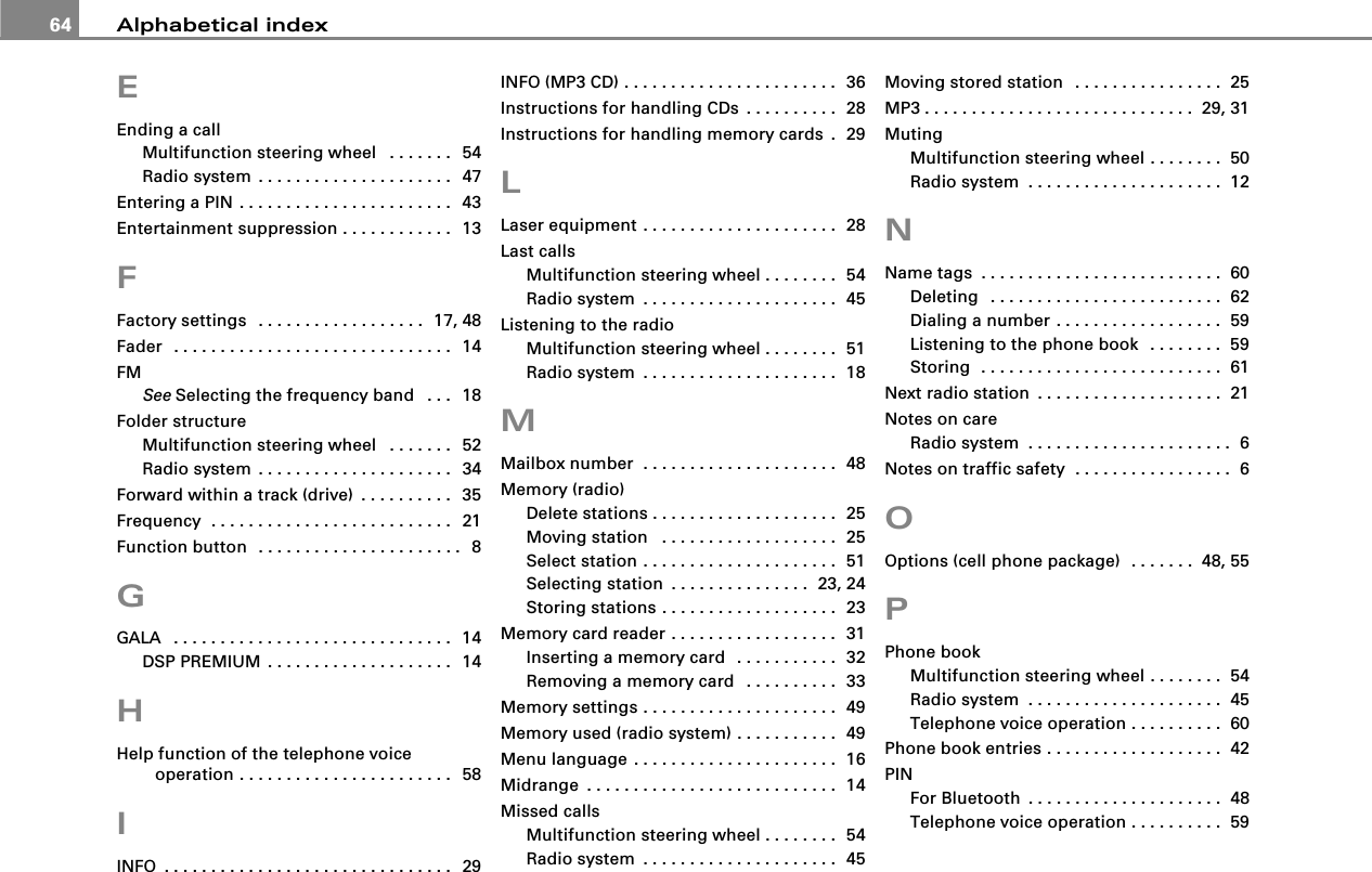 Alphabetical index64EEnding a callMultifunction steering wheel  . . . . . . .  54Radio system . . . . . . . . . . . . . . . . . . . . .  47Entering a PIN . . . . . . . . . . . . . . . . . . . . . . .  43Entertainment suppression . . . . . . . . . . . .  13FFactory settings  . . . . . . . . . . . . . . . . . .  17, 48Fader  . . . . . . . . . . . . . . . . . . . . . . . . . . . . . .  14FMSee Selecting the frequency band  . . .  18Folder structureMultifunction steering wheel  . . . . . . .  52Radio system . . . . . . . . . . . . . . . . . . . . .  34Forward within a track (drive) . . . . . . . . . .  35Frequency  . . . . . . . . . . . . . . . . . . . . . . . . . .  21Function button  . . . . . . . . . . . . . . . . . . . . . .  8GGALA  . . . . . . . . . . . . . . . . . . . . . . . . . . . . . .  14DSP PREMIUM . . . . . . . . . . . . . . . . . . . .  14HHelp function of the telephone voice operation . . . . . . . . . . . . . . . . . . . . . . .  58IINFO . . . . . . . . . . . . . . . . . . . . . . . . . . . . . . .  29INFO (MP3 CD) . . . . . . . . . . . . . . . . . . . . . . .  36Instructions for handling CDs . . . . . . . . . .  28Instructions for handling memory cards .  29LLaser equipment . . . . . . . . . . . . . . . . . . . . .  28Last callsMultifunction steering wheel . . . . . . . .  54Radio system . . . . . . . . . . . . . . . . . . . . .  45Listening to the radioMultifunction steering wheel . . . . . . . .  51Radio system . . . . . . . . . . . . . . . . . . . . .  18MMailbox number  . . . . . . . . . . . . . . . . . . . . .  48Memory (radio)Delete stations . . . . . . . . . . . . . . . . . . . .  25Moving station  . . . . . . . . . . . . . . . . . . .  25Select station . . . . . . . . . . . . . . . . . . . . .  51Selecting station . . . . . . . . . . . . . . .  23, 24Storing stations . . . . . . . . . . . . . . . . . . .  23Memory card reader . . . . . . . . . . . . . . . . . .  31Inserting a memory card  . . . . . . . . . . .  32Removing a memory card  . . . . . . . . . .  33Memory settings . . . . . . . . . . . . . . . . . . . . .  49Memory used (radio system) . . . . . . . . . . .  49Menu language . . . . . . . . . . . . . . . . . . . . . .  16Midrange . . . . . . . . . . . . . . . . . . . . . . . . . . .  14Missed callsMultifunction steering wheel . . . . . . . .  54Radio system . . . . . . . . . . . . . . . . . . . . .  45Moving stored station  . . . . . . . . . . . . . . . .  25MP3 . . . . . . . . . . . . . . . . . . . . . . . . . . . . . 29, 31MutingMultifunction steering wheel . . . . . . . .  50Radio system . . . . . . . . . . . . . . . . . . . . .  12NName tags . . . . . . . . . . . . . . . . . . . . . . . . . .  60Deleting  . . . . . . . . . . . . . . . . . . . . . . . . .  62Dialing a number . . . . . . . . . . . . . . . . . .  59Listening to the phone book  . . . . . . . .  59Storing  . . . . . . . . . . . . . . . . . . . . . . . . . .  61Next radio station . . . . . . . . . . . . . . . . . . . .  21Notes on careRadio system . . . . . . . . . . . . . . . . . . . . . .  6Notes on traffic safety  . . . . . . . . . . . . . . . . .  6OOptions (cell phone package)  . . . . . . . 48, 55PPhone bookMultifunction steering wheel . . . . . . . .  54Radio system . . . . . . . . . . . . . . . . . . . . .  45Telephone voice operation . . . . . . . . . .  60Phone book entries . . . . . . . . . . . . . . . . . . .  42PINFor Bluetooth . . . . . . . . . . . . . . . . . . . . .  48Telephone voice operation . . . . . . . . . .  59
