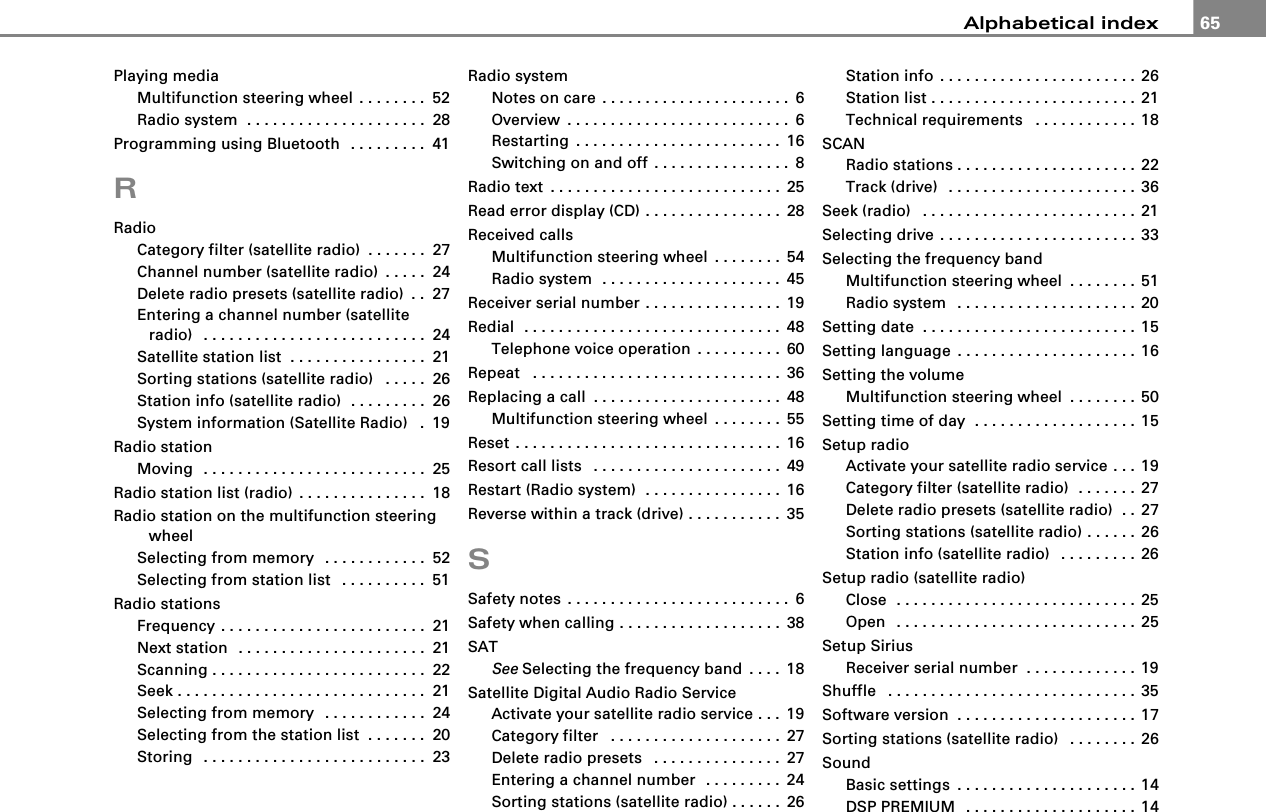 Alphabetical index 65Playing mediaMultifunction steering wheel . . . . . . . . 52Radio system  . . . . . . . . . . . . . . . . . . . . . 28Programming using Bluetooth  . . . . . . . . . 41RRadioCategory filter (satellite radio) . . . . . . . 27Channel number (satellite radio) . . . . . 24Delete radio presets (satellite radio) . . 27Entering a channel number (satellite radio)  . . . . . . . . . . . . . . . . . . . . . . . . . . 24Satellite station list . . . . . . . . . . . . . . . . 21Sorting stations (satellite radio)  . . . . . 26Station info (satellite radio)  . . . . . . . . . 26System information (Satellite Radio)  . 19Radio stationMoving  . . . . . . . . . . . . . . . . . . . . . . . . . . 25Radio station list (radio) . . . . . . . . . . . . . . . 18Radio station on the multifunction steering wheelSelecting from memory  . . . . . . . . . . . . 52Selecting from station list  . . . . . . . . . . 51Radio stationsFrequency . . . . . . . . . . . . . . . . . . . . . . . . 21Next station  . . . . . . . . . . . . . . . . . . . . . . 21Scanning . . . . . . . . . . . . . . . . . . . . . . . . . 22Seek . . . . . . . . . . . . . . . . . . . . . . . . . . . . . 21Selecting from memory  . . . . . . . . . . . . 24Selecting from the station list  . . . . . . . 20Storing  . . . . . . . . . . . . . . . . . . . . . . . . . . 23Radio systemNotes on care . . . . . . . . . . . . . . . . . . . . . . 6Overview . . . . . . . . . . . . . . . . . . . . . . . . . . 6Restarting . . . . . . . . . . . . . . . . . . . . . . . . 16Switching on and off . . . . . . . . . . . . . . . . 8Radio text . . . . . . . . . . . . . . . . . . . . . . . . . . . 25Read error display (CD) . . . . . . . . . . . . . . . . 28Received callsMultifunction steering wheel . . . . . . . . 54Radio system  . . . . . . . . . . . . . . . . . . . . . 45Receiver serial number . . . . . . . . . . . . . . . . 19Redial  . . . . . . . . . . . . . . . . . . . . . . . . . . . . . . 48Telephone voice operation . . . . . . . . . . 60Repeat  . . . . . . . . . . . . . . . . . . . . . . . . . . . . . 36Replacing a call . . . . . . . . . . . . . . . . . . . . . . 48Multifunction steering wheel . . . . . . . . 55Reset . . . . . . . . . . . . . . . . . . . . . . . . . . . . . . . 16Resort call lists  . . . . . . . . . . . . . . . . . . . . . . 49Restart (Radio system)  . . . . . . . . . . . . . . . . 16Reverse within a track (drive) . . . . . . . . . . . 35SSafety notes . . . . . . . . . . . . . . . . . . . . . . . . . . 6Safety when calling . . . . . . . . . . . . . . . . . . . 38SATSee Selecting the frequency band . . . . 18Satellite Digital Audio Radio ServiceActivate your satellite radio service . . . 19Category filter  . . . . . . . . . . . . . . . . . . . . 27Delete radio presets  . . . . . . . . . . . . . . . 27Entering a channel number  . . . . . . . . . 24Sorting stations (satellite radio) . . . . . . 26Station info . . . . . . . . . . . . . . . . . . . . . . . 26Station list . . . . . . . . . . . . . . . . . . . . . . . . 21Technical requirements  . . . . . . . . . . . . 18SCANRadio stations . . . . . . . . . . . . . . . . . . . . . 22Track (drive)  . . . . . . . . . . . . . . . . . . . . . . 36Seek (radio)  . . . . . . . . . . . . . . . . . . . . . . . . . 21Selecting drive . . . . . . . . . . . . . . . . . . . . . . . 33Selecting the frequency bandMultifunction steering wheel . . . . . . . . 51Radio system  . . . . . . . . . . . . . . . . . . . . . 20Setting date  . . . . . . . . . . . . . . . . . . . . . . . . . 15Setting language . . . . . . . . . . . . . . . . . . . . . 16Setting the volumeMultifunction steering wheel . . . . . . . . 50Setting time of day  . . . . . . . . . . . . . . . . . . . 15Setup radioActivate your satellite radio service . . . 19Category filter (satellite radio)  . . . . . . . 27Delete radio presets (satellite radio)  . . 27Sorting stations (satellite radio) . . . . . . 26Station info (satellite radio)  . . . . . . . . . 26Setup radio (satellite radio)Close  . . . . . . . . . . . . . . . . . . . . . . . . . . . . 25Open  . . . . . . . . . . . . . . . . . . . . . . . . . . . . 25Setup SiriusReceiver serial number  . . . . . . . . . . . . . 19Shuffle  . . . . . . . . . . . . . . . . . . . . . . . . . . . . . 35Software version . . . . . . . . . . . . . . . . . . . . . 17Sorting stations (satellite radio)  . . . . . . . . 26SoundBasic settings . . . . . . . . . . . . . . . . . . . . . 14DSP PREMIUM  . . . . . . . . . . . . . . . . . . . . 14