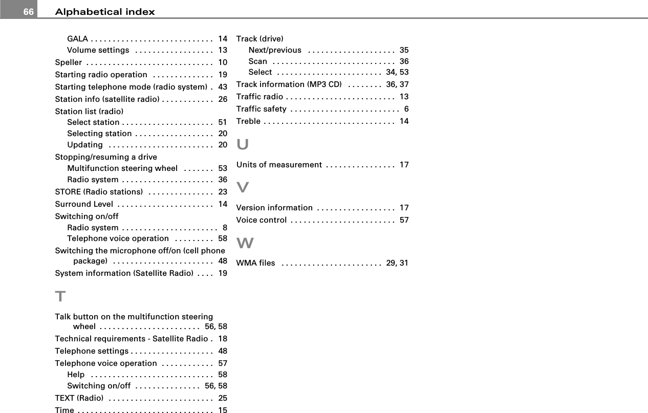 Alphabetical index66GALA . . . . . . . . . . . . . . . . . . . . . . . . . . . .  14Volume settings  . . . . . . . . . . . . . . . . . .  13Speller  . . . . . . . . . . . . . . . . . . . . . . . . . . . . .  10Starting radio operation  . . . . . . . . . . . . . .  19Starting telephone mode (radio system) .  43Station info (satellite radio) . . . . . . . . . . . .  26Station list (radio)Select station . . . . . . . . . . . . . . . . . . . . .  51Selecting station . . . . . . . . . . . . . . . . . .  20Updating  . . . . . . . . . . . . . . . . . . . . . . . .  20Stopping/resuming a driveMultifunction steering wheel  . . . . . . .  53Radio system . . . . . . . . . . . . . . . . . . . . .  36STORE (Radio stations)  . . . . . . . . . . . . . . .  23Surround Level . . . . . . . . . . . . . . . . . . . . . .  14Switching on/offRadio system . . . . . . . . . . . . . . . . . . . . . .  8Telephone voice operation  . . . . . . . . .  58Switching the microphone off/on (cell phone package)  . . . . . . . . . . . . . . . . . . . . . . .  48System information (Satellite Radio) . . . .  19TTalk button on the multifunction steering wheel . . . . . . . . . . . . . . . . . . . . . . .  56, 58Technical requirements - Satellite Radio .  18Telephone settings . . . . . . . . . . . . . . . . . . .  48Telephone voice operation  . . . . . . . . . . . .  57Help  . . . . . . . . . . . . . . . . . . . . . . . . . . . .  58Switching on/off  . . . . . . . . . . . . . . .  56, 58TEXT (Radio)  . . . . . . . . . . . . . . . . . . . . . . . .  25Time . . . . . . . . . . . . . . . . . . . . . . . . . . . . . . .  15Track (drive)Next/previous  . . . . . . . . . . . . . . . . . . . .  35Scan  . . . . . . . . . . . . . . . . . . . . . . . . . . . .  36Select  . . . . . . . . . . . . . . . . . . . . . . . .  34, 53Track information (MP3 CD)  . . . . . . . .  36, 37Traffic radio . . . . . . . . . . . . . . . . . . . . . . . . .  13Traffic safety . . . . . . . . . . . . . . . . . . . . . . . . .  6Treble . . . . . . . . . . . . . . . . . . . . . . . . . . . . . .  14UUnits of measurement . . . . . . . . . . . . . . . .  17VVersion information . . . . . . . . . . . . . . . . . .  17Voice control . . . . . . . . . . . . . . . . . . . . . . . .  57WWMA files  . . . . . . . . . . . . . . . . . . . . . . .  29, 31