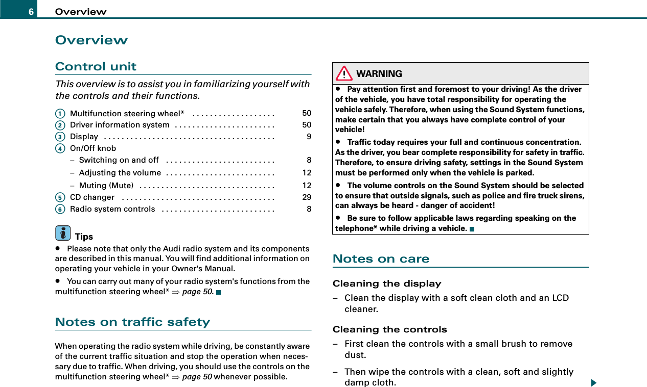 Overview6OverviewControl unitThis overview is to assist you in familiarizing yourself with the controls and their functions.Multifunction steering wheel*  . . . . . . . . . . . . . . . . . . . Driver information system . . . . . . . . . . . . . . . . . . . . . . . Display . . . . . . . . . . . . . . . . . . . . . . . . . . . . . . . . . . . . . . . On/Off knob−Switching on and off  . . . . . . . . . . . . . . . . . . . . . . . . . −Adjusting the volume . . . . . . . . . . . . . . . . . . . . . . . . . −Muting (Mute) . . . . . . . . . . . . . . . . . . . . . . . . . . . . . . . CD changer  . . . . . . . . . . . . . . . . . . . . . . . . . . . . . . . . . . . Radio system controls  . . . . . . . . . . . . . . . . . . . . . . . . . . Tips•Please note that only the Audi radio system and its components are described in this manual. You will find additional information on operating your vehicle in your Owner&apos;s Manual.•You can carry out many of your radio system&apos;s functions from the multifunction steering wheel* ⇒page 50.Notes on traffic safetyWhen operating the radio system while driving, be constantly aware of the current traffic situation and stop the operation when neces-sary due to traffic. When driving, you should use the controls on the multifunction steering wheel* ⇒page 50 whenever possible.WARNING•Pay attention first and foremost to your driving! As the driver of the vehicle, you have total responsibility for operating the vehicle safely. Therefore, when using the Sound System functions, make certain that you always have complete control of your vehicle!•Traffic today requires your full and continuous concentration. As the driver, you bear complete responsibility for safety in traffic. Therefore, to ensure driving safety, settings in the Sound System must be performed only when the vehicle is parked.•The volume controls on the Sound System should be selected to ensure that outside signals, such as police and fire truck sirens, can always be heard - danger of accident!•Be sure to follow applicable laws regarding speaking on the telephone* while driving a vehicle.Notes on careCleaning the display– Clean the display with a soft clean cloth and an LCD cleaner.Cleaning the controls– First clean the controls with a small brush to remove dust.– Then wipe the controls with a clean, soft and slightly damp cloth.A150A250A39A481212A529A68