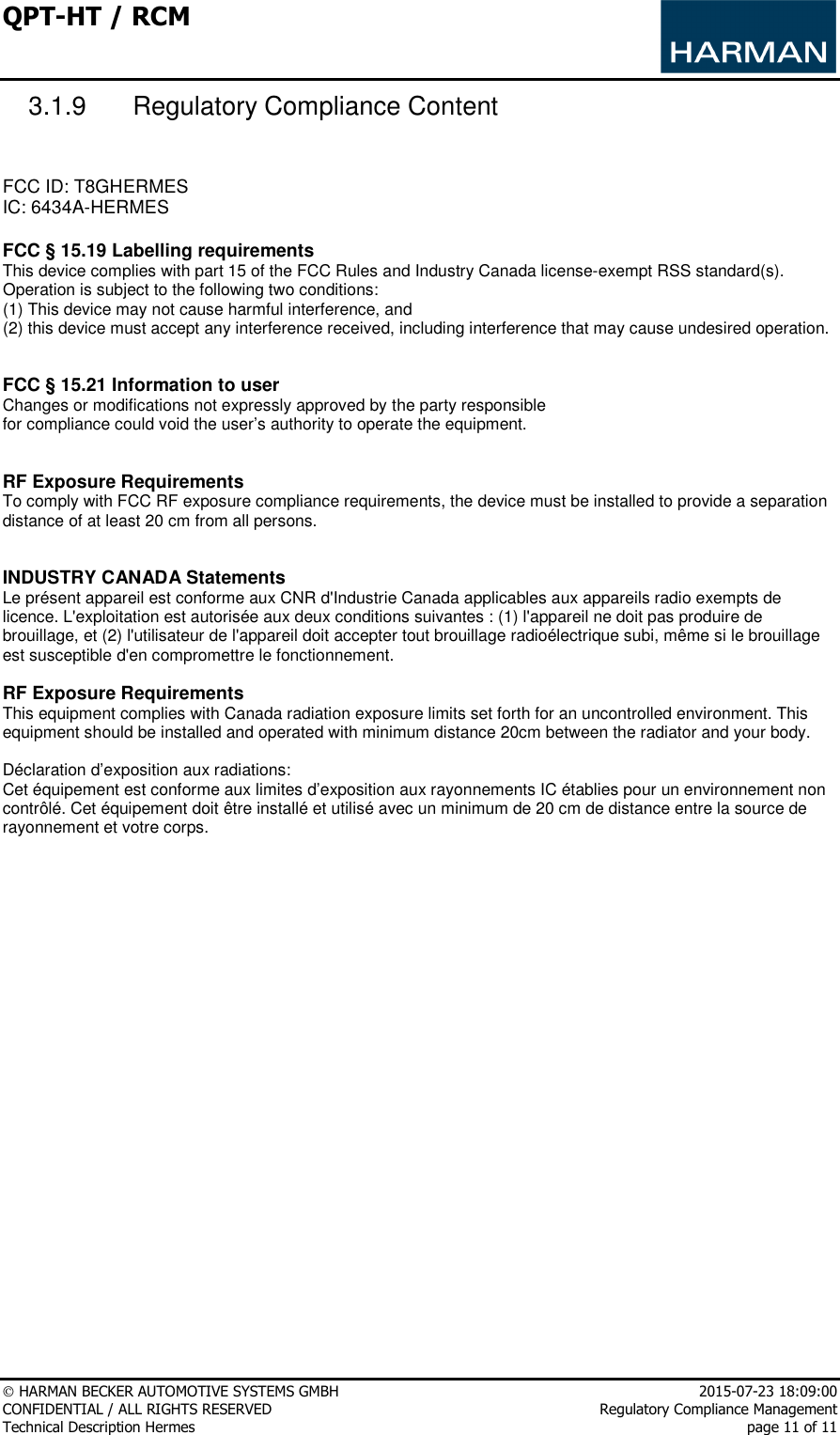 QPT-HT / RCM      HARMAN BECKER AUTOMOTIVE SYSTEMS GMBH    2015-07-23 18:09:00 CONFIDENTIAL / ALL RIGHTS RESERVED     Regulatory Compliance Management Technical Description Hermes    page 11 of 11 3.1.9  Regulatory Compliance Content   FCC ID: T8GHERMES IC: 6434A-HERMES  FCC § 15.19 Labelling requirements This device complies with part 15 of the FCC Rules and Industry Canada license-exempt RSS standard(s). Operation is subject to the following two conditions:  (1) This device may not cause harmful interference, and  (2) this device must accept any interference received, including interference that may cause undesired operation.   FCC § 15.21 Information to user Changes or modifications not expressly approved by the party responsible for compliance could void the user’s authority to operate the equipment.   RF Exposure Requirements To comply with FCC RF exposure compliance requirements, the device must be installed to provide a separation distance of at least 20 cm from all persons.   INDUSTRY CANADA Statements Le présent appareil est conforme aux CNR d&apos;Industrie Canada applicables aux appareils radio exempts de licence. L&apos;exploitation est autorisée aux deux conditions suivantes : (1) l&apos;appareil ne doit pas produire de brouillage, et (2) l&apos;utilisateur de l&apos;appareil doit accepter tout brouillage radioélectrique subi, même si le brouillage est susceptible d&apos;en compromettre le fonctionnement.  RF Exposure Requirements This equipment complies with Canada radiation exposure limits set forth for an uncontrolled environment. This equipment should be installed and operated with minimum distance 20cm between the radiator and your body.  Déclaration d’exposition aux radiations: Cet équipement est conforme aux limites d’exposition aux rayonnements IC établies pour un environnement non contrôlé. Cet équipement doit être installé et utilisé avec un minimum de 20 cm de distance entre la source de rayonnement et votre corps.  