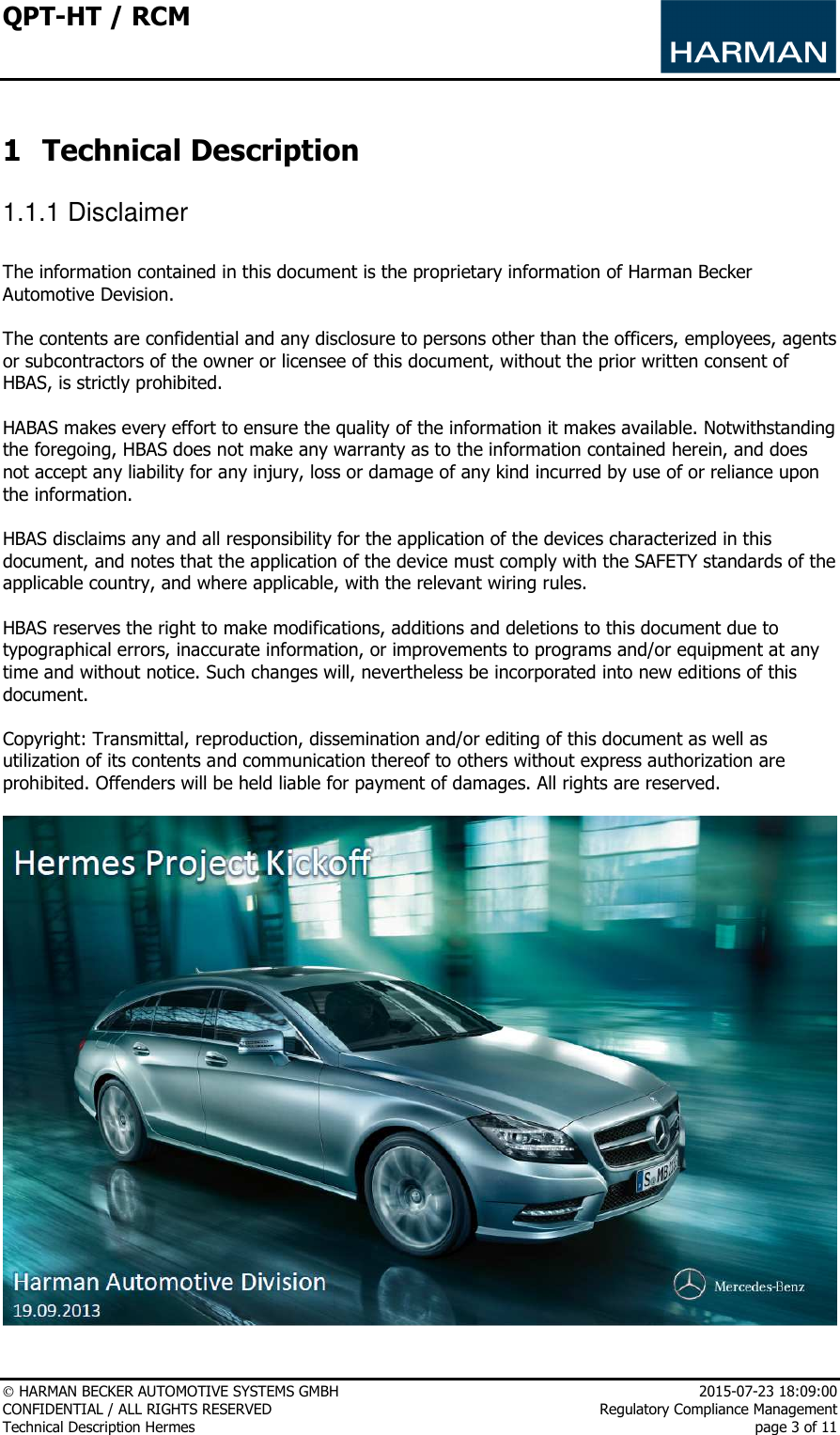 QPT-HT / RCM      HARMAN BECKER AUTOMOTIVE SYSTEMS GMBH    2015-07-23 18:09:00 CONFIDENTIAL / ALL RIGHTS RESERVED     Regulatory Compliance Management Technical Description Hermes    page 3 of 11  1 Technical Description 1.1.1 Disclaimer   The information contained in this document is the proprietary information of Harman Becker Automotive Devision.  The contents are confidential and any disclosure to persons other than the officers, employees, agents or subcontractors of the owner or licensee of this document, without the prior written consent of HBAS, is strictly prohibited.  HABAS makes every effort to ensure the quality of the information it makes available. Notwithstanding the foregoing, HBAS does not make any warranty as to the information contained herein, and does not accept any liability for any injury, loss or damage of any kind incurred by use of or reliance upon the information.  HBAS disclaims any and all responsibility for the application of the devices characterized in this document, and notes that the application of the device must comply with the SAFETY standards of the applicable country, and where applicable, with the relevant wiring rules.  HBAS reserves the right to make modifications, additions and deletions to this document due to typographical errors, inaccurate information, or improvements to programs and/or equipment at any time and without notice. Such changes will, nevertheless be incorporated into new editions of this document.   Copyright: Transmittal, reproduction, dissemination and/or editing of this document as well as utilization of its contents and communication thereof to others without express authorization are prohibited. Offenders will be held liable for payment of damages. All rights are reserved.   