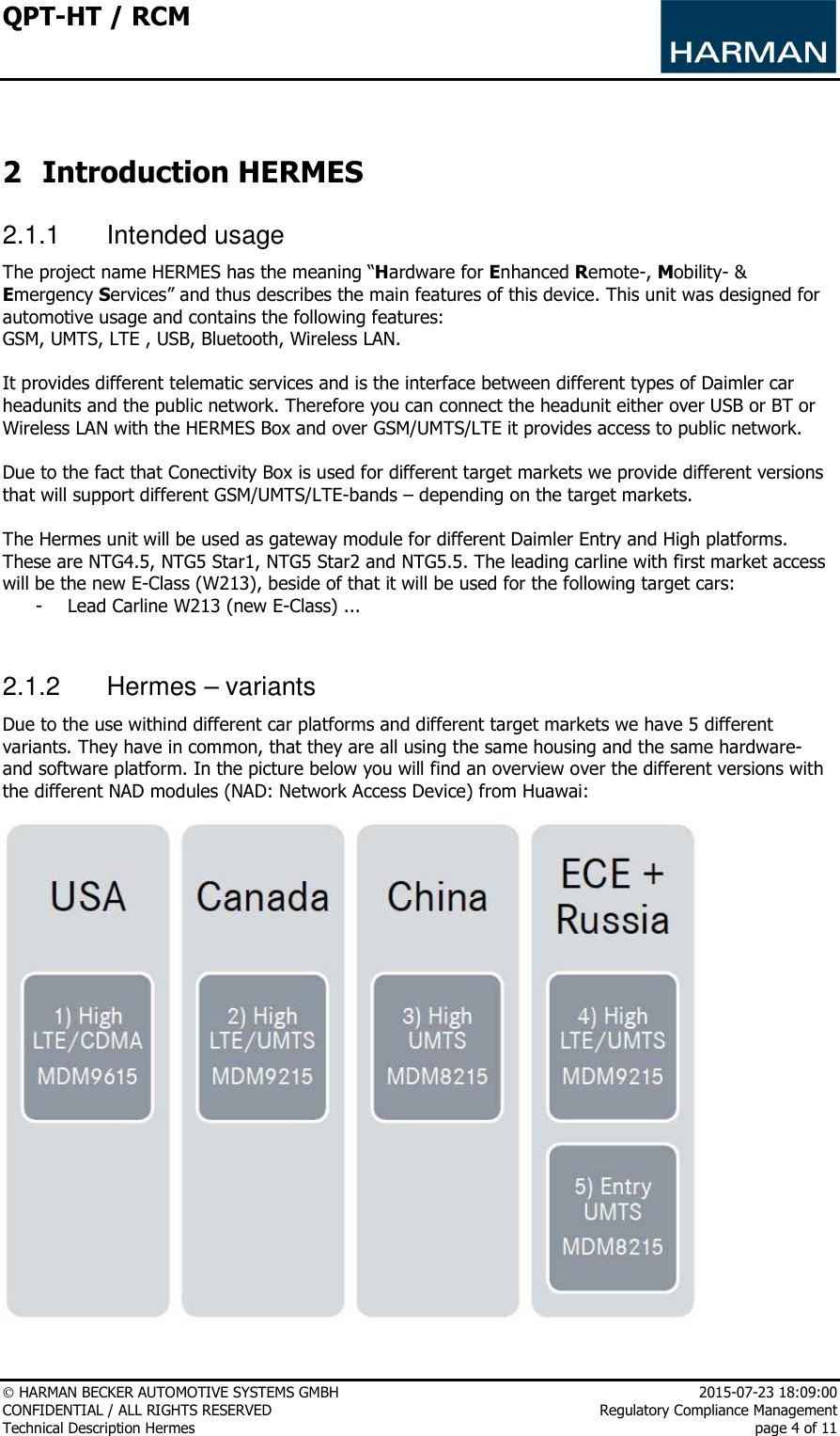 QPT-HT / RCM      HARMAN BECKER AUTOMOTIVE SYSTEMS GMBH    2015-07-23 18:09:00 CONFIDENTIAL / ALL RIGHTS RESERVED     Regulatory Compliance Management Technical Description Hermes    page 4 of 11   2 Introduction HERMES 2.1.1  Intended usage The project name HERMES has the meaning “Hardware for Enhanced Remote-, Mobility- &amp; Emergency Services” and thus describes the main features of this device. This unit was designed for automotive usage and contains the following features:  GSM, UMTS, LTE , USB, Bluetooth, Wireless LAN.   It provides different telematic services and is the interface between different types of Daimler car headunits and the public network. Therefore you can connect the headunit either over USB or BT or Wireless LAN with the HERMES Box and over GSM/UMTS/LTE it provides access to public network.  Due to the fact that Conectivity Box is used for different target markets we provide different versions that will support different GSM/UMTS/LTE-bands – depending on the target markets.  The Hermes unit will be used as gateway module for different Daimler Entry and High platforms. These are NTG4.5, NTG5 Star1, NTG5 Star2 and NTG5.5. The leading carline with first market access will be the new E-Class (W213), beside of that it will be used for the following target cars:  - Lead Carline W213 (new E-Class) ...   2.1.2  Hermes – variants Due to the use withind different car platforms and different target markets we have 5 different variants. They have in common, that they are all using the same housing and the same hardware- and software platform. In the picture below you will find an overview over the different versions with the different NAD modules (NAD: Network Access Device) from Huawai:   