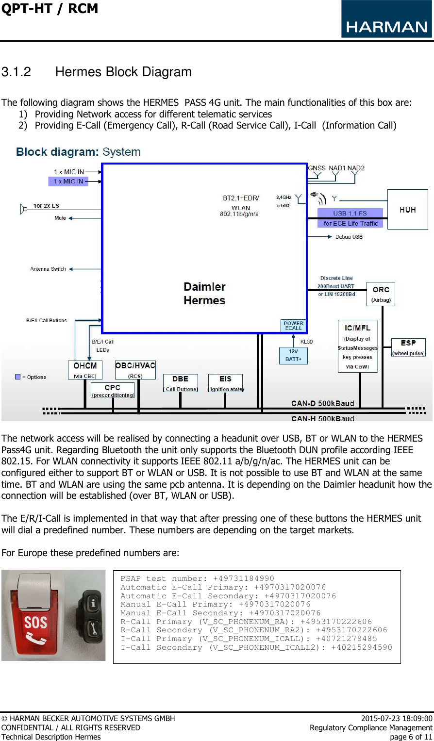 QPT-HT / RCM      HARMAN BECKER AUTOMOTIVE SYSTEMS GMBH    2015-07-23 18:09:00 CONFIDENTIAL / ALL RIGHTS RESERVED     Regulatory Compliance Management Technical Description Hermes    page 6 of 11  3.1.2  Hermes Block Diagram   The following diagram shows the HERMES  PASS 4G unit. The main functionalities of this box are: 1) Providing Network access for different telematic services 2) Providing E-Call (Emergency Call), R-Call (Road Service Call), I-Call  (Information Call)    The network access will be realised by connecting a headunit over USB, BT or WLAN to the HERMES Pass4G unit. Regarding Bluetooth the unit only supports the Bluetooth DUN profile according IEEE 802.15. For WLAN connectivity it supports IEEE 802.11 a/b/g/n/ac. The HERMES unit can be configured either to support BT or WLAN or USB. It is not possible to use BT and WLAN at the same time. BT and WLAN are using the same pcb antenna. It is depending on the Daimler headunit how the connection will be established (over BT, WLAN or USB).   The E/R/I-Call is implemented in that way that after pressing one of these buttons the HERMES unit will dial a predefined number. These numbers are depending on the target markets.   For Europe these predefined numbers are:       PSAP test number: +49731184990 Automatic E-Call Primary: +4970317020076 Automatic E-Call Secondary: +4970317020076 Manual E-Call Primary: +4970317020076 Manual E-Call Secondary: +4970317020076 R-Call Primary (V_SC_PHONENUM_RA): +4953170222606 R-Call Secondary (V_SC_PHONENUM_RA2): +4953170222606 I-Call Primary (V_SC_PHONENUM_ICALL): +40721278485 I-Call Secondary (V_SC_PHONENUM_ICALL2): +40215294590 