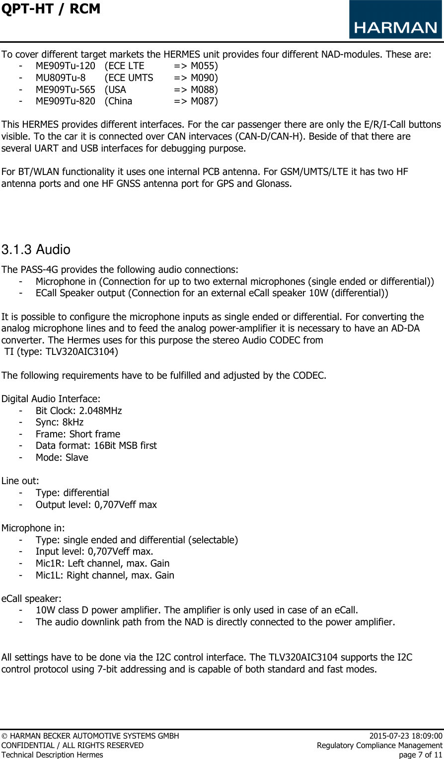 QPT-HT / RCM      HARMAN BECKER AUTOMOTIVE SYSTEMS GMBH    2015-07-23 18:09:00 CONFIDENTIAL / ALL RIGHTS RESERVED     Regulatory Compliance Management Technical Description Hermes    page 7 of 11 To cover different target markets the HERMES unit provides four different NAD-modules. These are: - ME909Tu-120   (ECE LTE   =&gt; M055) - MU809Tu-8  (ECE UMTS   =&gt; M090) - ME909Tu-565  (USA     =&gt; M088) - ME909Tu-820  (China    =&gt; M087)  This HERMES provides different interfaces. For the car passenger there are only the E/R/I-Call buttons visible. To the car it is connected over CAN intervaces (CAN-D/CAN-H). Beside of that there are several UART and USB interfaces for debugging purpose.   For BT/WLAN functionality it uses one internal PCB antenna. For GSM/UMTS/LTE it has two HF antenna ports and one HF GNSS antenna port for GPS and Glonass.     3.1.3 Audio The PASS-4G provides the following audio connections: - Microphone in (Connection for up to two external microphones (single ended or differential)) - ECall Speaker output (Connection for an external eCall speaker 10W (differential))  It is possible to configure the microphone inputs as single ended or differential. For converting the analog microphone lines and to feed the analog power-amplifier it is necessary to have an AD-DA converter. The Hermes uses for this purpose the stereo Audio CODEC from   TI (type: TLV320AIC3104)  The following requirements have to be fulfilled and adjusted by the CODEC.  Digital Audio Interface: - Bit Clock: 2.048MHz - Sync: 8kHz - Frame: Short frame - Data format: 16Bit MSB first - Mode: Slave  Line out: - Type: differential - Output level: 0,707Veff max  Microphone in: - Type: single ended and differential (selectable) - Input level: 0,707Veff max. - Mic1R: Left channel, max. Gain - Mic1L: Right channel, max. Gain  eCall speaker: - 10W class D power amplifier. The amplifier is only used in case of an eCall.  - The audio downlink path from the NAD is directly connected to the power amplifier.   All settings have to be done via the I2C control interface. The TLV320AIC3104 supports the I2C control protocol using 7-bit addressing and is capable of both standard and fast modes.    