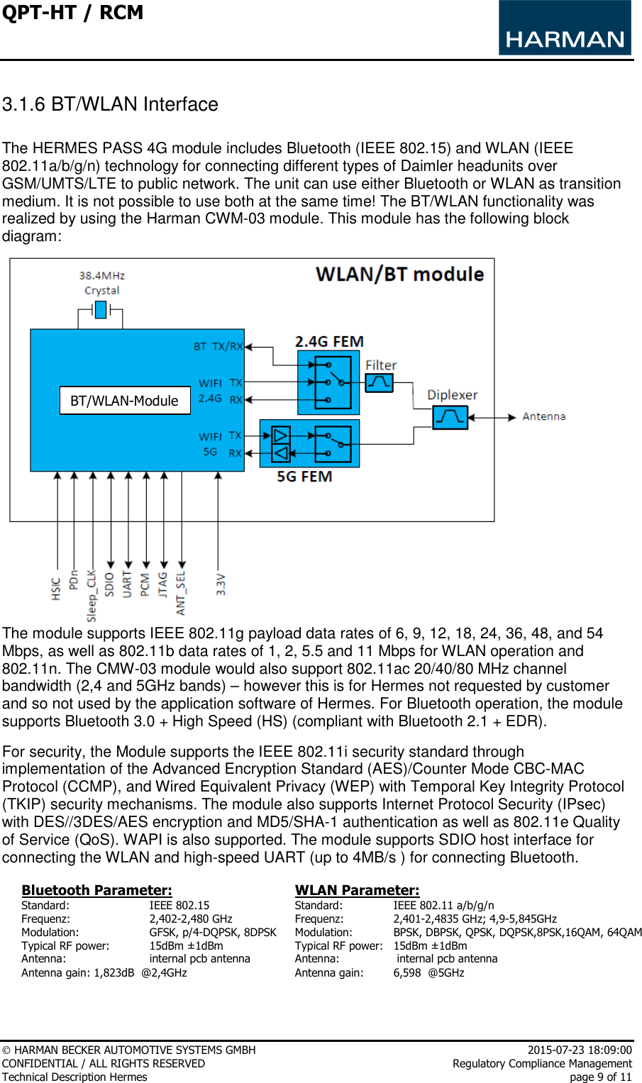 QPT-HT / RCM      HARMAN BECKER AUTOMOTIVE SYSTEMS GMBH    2015-07-23 18:09:00 CONFIDENTIAL / ALL RIGHTS RESERVED     Regulatory Compliance Management Technical Description Hermes    page 9 of 11  3.1.6 BT/WLAN Interface  The HERMES PASS 4G module includes Bluetooth (IEEE 802.15) and WLAN (IEEE 802.11a/b/g/n) technology for connecting different types of Daimler headunits over GSM/UMTS/LTE to public network. The unit can use either Bluetooth or WLAN as transition medium. It is not possible to use both at the same time! The BT/WLAN functionality was realized by using the Harman CWM-03 module. This module has the following block diagram:   The module supports IEEE 802.11g payload data rates of 6, 9, 12, 18, 24, 36, 48, and 54 Mbps, as well as 802.11b data rates of 1, 2, 5.5 and 11 Mbps for WLAN operation and 802.11n. The CMW-03 module would also support 802.11ac 20/40/80 MHz channel bandwidth (2,4 and 5GHz bands) – however this is for Hermes not requested by customer and so not used by the application software of Hermes. For Bluetooth operation, the module supports Bluetooth 3.0 + High Speed (HS) (compliant with Bluetooth 2.1 + EDR).  For security, the Module supports the IEEE 802.11i security standard through implementation of the Advanced Encryption Standard (AES)/Counter Mode CBC-MAC Protocol (CCMP), and Wired Equivalent Privacy (WEP) with Temporal Key Integrity Protocol (TKIP) security mechanisms. The module also supports Internet Protocol Security (IPsec) with DES//3DES/AES encryption and MD5/SHA-1 authentication as well as 802.11e Quality of Service (QoS). WAPI is also supported. The module supports SDIO host interface for connecting the WLAN and high-speed UART (up to 4MB/s ) for connecting Bluetooth.  Bluetooth Parameter: Standard:    IEEE 802.15 Frequenz:     2,402-2,480 GHz Modulation:     GFSK, p/4-DQPSK, 8DPSK Typical RF power:   15dBm ±1dBm Antenna:     internal pcb antenna  Antenna gain: 1,823dB  @2,4GHz WLAN Parameter: Standard:   IEEE 802.11 a/b/g/n Frequenz:   2,401-2,4835 GHz; 4,9-5,845GHz Modulation:   BPSK, DBPSK, QPSK, DQPSK,8PSK,16QAM, 64QAM Typical RF power:   15dBm ±1dBm Antenna:    internal pcb antenna Antenna gain:   6,598  @5GHz   BT/WLAN-Module 