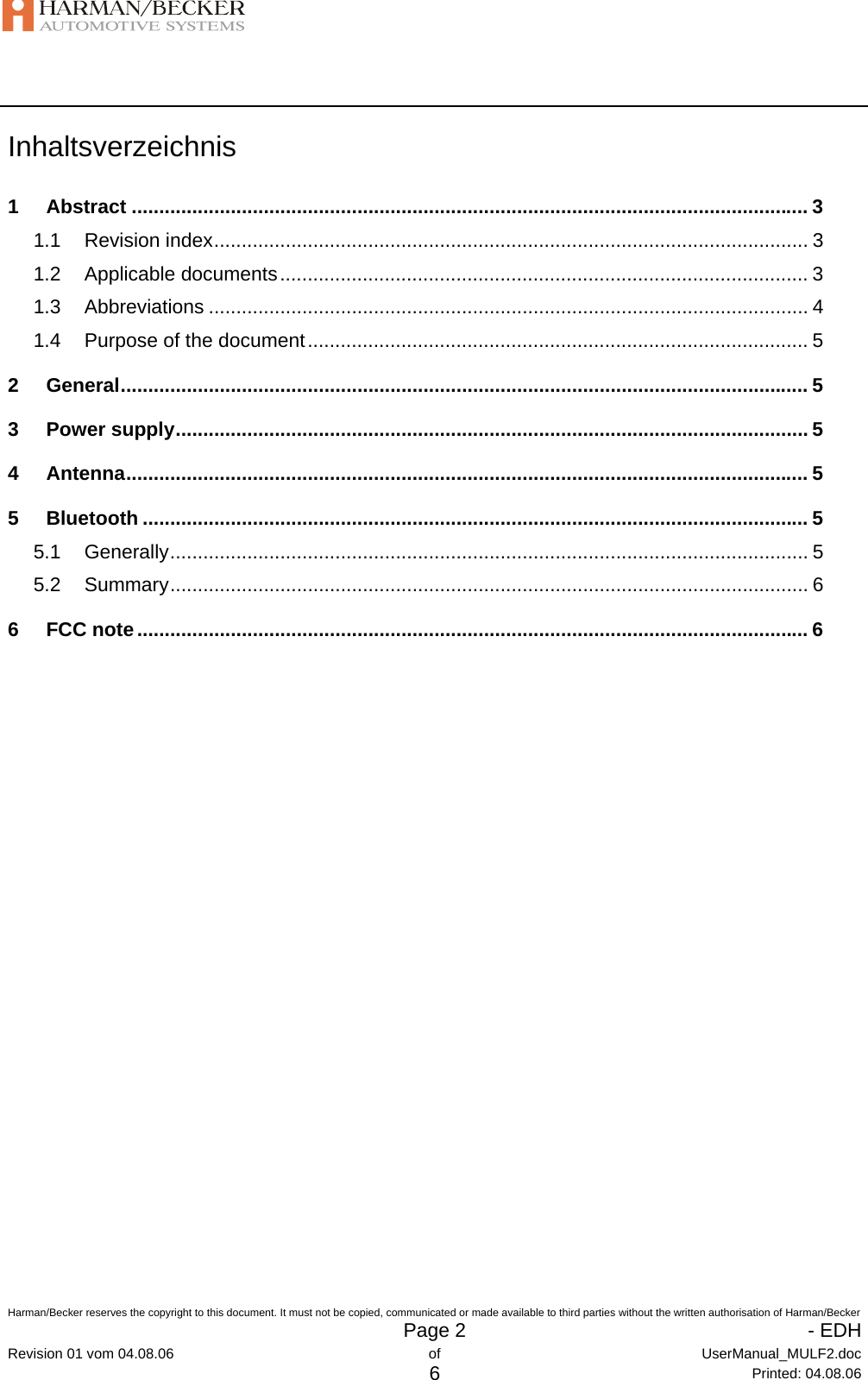   Harman/Becker reserves the copyright to this document. It must not be copied, communicated or made available to third parties without the written authorisation of Harman/Becker   Page 2   - EDHRevision 01 vom 04.08.06  of  UserManual_MULF2.doc 6 Printed: 04.08.06 Inhaltsverzeichnis 1 Abstract ........................................................................................................................... 3 1.1 Revision index............................................................................................................ 3 1.2 Applicable documents................................................................................................ 3 1.3 Abbreviations ............................................................................................................. 4 1.4 Purpose of the document........................................................................................... 5 2 General............................................................................................................................. 5 3 Power supply................................................................................................................... 5 4 Antenna............................................................................................................................ 5 5 Bluetooth ......................................................................................................................... 5 5.1 Generally.................................................................................................................... 5 5.2 Summary.................................................................................................................... 6 6 FCC note.......................................................................................................................... 6 